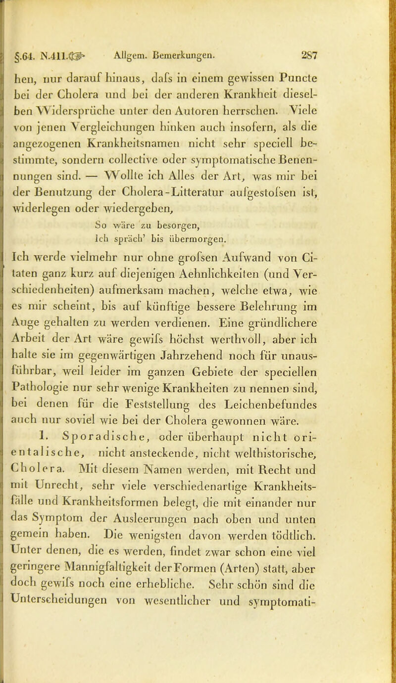 hen, nur darauf hinaus, dafs in einem gewissen Puncte hei der Cholera und hei der anderen Krankheit diesel- ben Widersprüche unter den Autoren herrschen. Viele von jenen Vergleichungen hinken auch insofern, als die angezogenen Krankheilsnamen nicht sehr speciell be- stimmte, sondern collective oder symptomatische Benen- nungen sind. — Wollte ich Alles der Art, was mir bei der Benutzung der Cholera-Lilteratur aufgestofsen ist, widerlegen oder wiedergeben. So wäre zu besorgen, Ich sprach’ bis übermorgen. Ich werde vielmehr nur ohne grofsen Aufwand von Ci- taten ganz kurz auf diejenigen Aehnlichkeilen (und Ver- schiedenheiten) aufmerksam machen, welche etwa, wie es mir scheint, bis auf künftige bessere Belehrung im Auge gehalten zu werden verdienen. Eine gründlichere Arbeit der Art wäre gewifs höchst werthvoll, aber ich halte sie im gegenwärtigen Jahrzehend noch für unaus- führbar, weil leider im ganzen Gebiete der speciellen Pathologie nur sehr wenige Krankheiten zu nennen sind, bei denen für die Feststellung des Leichenbefundes auch nur soviel wie bei der Cholera gewonnen wäre. 1. Sporadische, oder überhaupt nicht ori- entalische, nicht ansteckende, nicht welthistorische, Cholera. Mit diesem Namen werden, mit Recht und mit Unrecht, sehr viele verschiedenartige Krankheits- fälle und Krankheitsformen belegt, die mit einander nur das Symptom der Ausleerungen nach oben und unten gemein haben. Die wenigsten davon werden tödtlich. Unter denen, die es werden, findet zwar schon eine viel geringere Mannigfaltigkeit der Formen (Arten) statt, aber doch gewifs noch eine erhebliche. Sehr schön sind die Unterscheidungen von wesentlicher und symptornati-