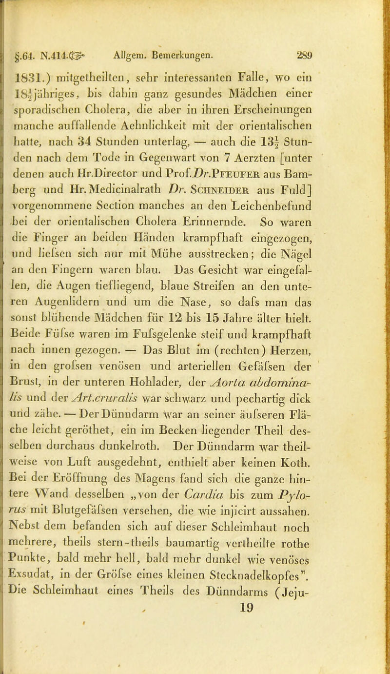1831.) mitgetheilten, sehr interessanten Falle, wo ein 18*jähriges, bis dahin ganz gesundes Mädchen einer sporadischen Cholera, die aber in ihren Erscheinungen manche auffallende Aehnlichkeit mit der orientalischen halte, nach 34 Stunden unterlag, — auch die 13£ Stun- den nach dem Tode in Gegenwart von 7 Aerzten [unter denen auch Hr.Director und Prof.Zb’.PFEUFER aus Bam- berg und Hr.Medicinalrath Dr. Schneider aus Fuld] vorgenommene Section manches an den Leichenbefund bei der orientalischen Cholera Erinnernde. So waren die Finger an beiden Händen krampfhaft eingezogen, und lielsen sich nur mit Mühe ausstrecken; die Nägel an den Fingern waren blau. Das Gesicht war eingefal- len, die Augen tiefliegend, blaue Streifen an den unte- ren Augenlidern und um die Nase, so dafs man das sonst blühende Mädchen für 12 bis 15 Jahre älter hielt. Beide Füfse waren im Fufsgelenke steif und krampfhaft nach innen gezogen. — Das Blut im (rechten) Herzen, in den grofsen venösen und arteriellen Gefäfsen der Brust, in der unteren Hohlader, der JLorta abdomina- lis und der Art.cruralis war schwarz und pechartig dick und zähe. — DerDünndarm war an seiner äufseren Flä- che leicht geröthet, ein im Becken liegender Theil des- selben durchaus dunkelroth. Der Dünndarm war theil- weise von Luft ausgedehnt, enthielt aber keinen Koth. Bei der Eröffnung des Magens fand sich die ganze hin- tere Wand desselben „von der Cardia bis zum Pylo- tus mit Blutgefäfsen versehen, die wie injicirt aussahen. Nebst dem befanden sich auf dieser Schleimhaut noch mehrere, theils stern-theils baumartig vertheille rothe Punkte, bald mehr hell, bald mehr dunkel wie venöses ' Exsudat, in der Gröfse eines kleinen Stecknadelkopfes”. Die Schleimhaut eines Theils des Dünndarms (Jeju- 19
