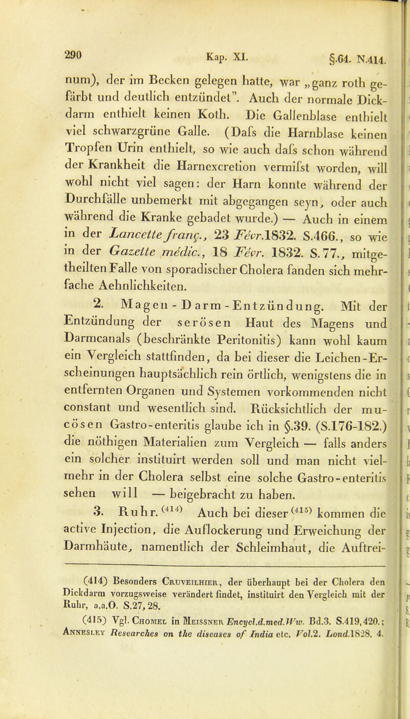 num), der im Becken gelegen hatte, war „ganz roth ge- färbt und deutlich entzündet”. Auch der normale Dick- darrn enthielt keinen Koth. Die Gallenblase enthielt viel schwarzgrüne Galle. (Dafs die Harnblase keinen Tropfen Urin enthielt, so wie auch dafs schon während der Krankheit die Harncxcretion vermifst worden, will wohl nicht viel sagen: der Harn konnte während der Durchfälle unbemerkt mit abgegangen seyn, oder auch während die Kranke gebadet wurde.) — Auch in einem in der Lancette f ang., 23 i^cr.1832. S.466., so wie in der Gazette medic., 18 Fevr. 1832. S. 77., mitge- theilten Falle von sporadischer Cholera fanden sich mehr- fache Aehnlichkeiten. i 2. Magen-Darm-Entzündung. Mit der 1 Entzündung der serösen Haut des Magens und Darmcanals (beschränkte Peritonitis) kann wohl kaum ein Vergleich stattfinden, da bei dieser die Leichen-Er- scheinungen hauptsächlich rein örtlich, wenigstens die in $ entfernten Organen und Systemen vorkommenden nicht ( constant und wesentlich sind. Rücksichtlich der mu- r cösen Gastro-enteritis glaube ich in §.39. (S.176-1S2.) \ die nöthigen Materialien zum Vergleich — falls anders ] ein solcher instituirt werden soll und man nicht viel- mehr in der Cholera selbst eine solche Gastro-enteritis f sehen will —beigebracht zu haben. ; f 3. Ruhr.(414) Auch bei dieser(415) kommen die i< active Injection, die Auflockerung und Erweichung der r Darmhäute, namentlich der Schleimhaut, die Auftrei- (414) Besonders Cruveilhier, der überhaupt bei der Cholera den Dickdarm vorzugsweise verändert findet, instituirt den Vergleich mit der ^ Ruhr, a.a.O. S.27,28. (415) Vgl. Chomel in Meissner Encycl.d.med.ll'w. Bd.3. S.419,420.; Annesr.EY Researches on tlie diseases of India etc. Vol.2. Lond.lSlS. 4.