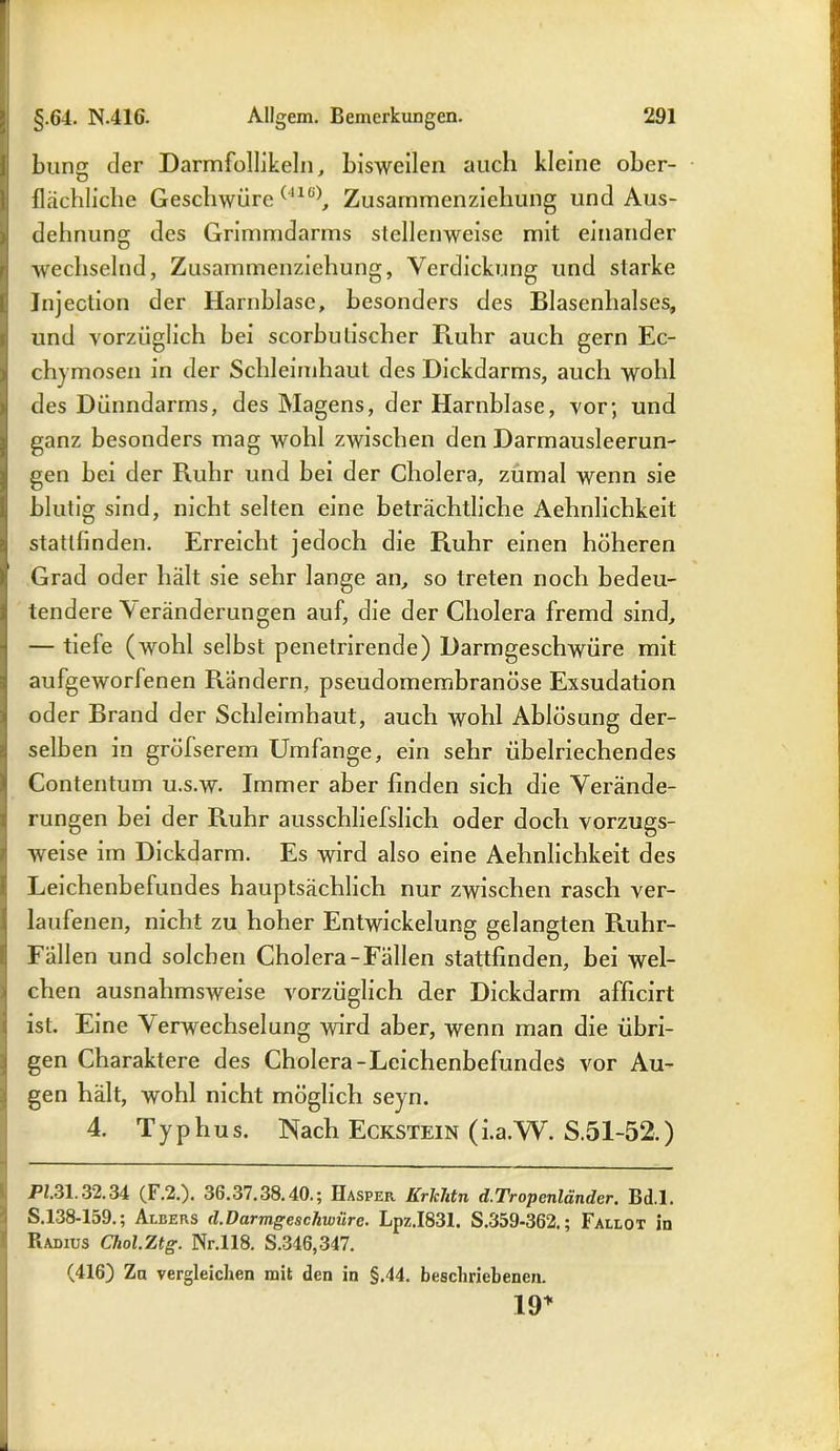bung der Darmfollikeln, bisweilen auch kleine ober- flächliche Geschwüre (41(i), Zusammenziehung und Aus- dehnung des Grimmdarms stellenweise mit einander wechselnd, Zusammenziehung, Verdickung und starke Jnjection der Harnblase, besonders des Blasenhalses, und vorzüglich bei scorbulischer Ruhr auch gern Ec- chymosen in der Schleimhaut des Dickdarms, auch wohl des Dünndarms, des Magens, der Harnblase, vor; und ganz besonders mag wohl zwischen den Darmausleerun- gen bei der Ruhr und bei der Cholera, zumal wenn sie blutig sind, nicht selten eine beträchtliche Aehnlichkeit statllinden. Erreicht jedoch die Ruhr einen höheren Grad oder hält sie sehr lange an, so treten noch bedeu- tendere \ eränderungen auf, die der Cholera fremd sind, — tiefe (wohl selbst penetrirende) Darmgeschwüre mit aufgeworfenen Rändern, pseudomembranöse Exsudation oder Brand der Schleimhaut, auch wohl Ablösung der- selben in grölserem Umfange, ein sehr übelriechendes Contentum u.s.w. Immer aber finden sich die Verände- rungen bei der Ruhr ausschliefslich oder doch vorzugs- weise im Dickdarm. Es wird also eine Aehnlichkeit des Leichenbefundes hauptsächlich nur zwischen rasch ver- laufenen, nicht zu hoher Entwickelung gelangten Ruhr- Fällen und solchen Cholera-Fällen stattfinden, bei wel- chen ausnahmsweise vorzüglich der Dickdarm afficirt ist. Eine Verwechselung wird aber, wenn man die übri- gen Charaktere des Cholera-Leichenbefundes vor Au- gen hält, wohl nicht möglich seyn. 4. Typhus. Nach Eckstein (i.a.W. S.51-52.) P2.31.32.34 (F.2.). 36.37.38.40.; IIasper Krlchtn d.Tropcnländcr. Bd.l. S.138-159.; Albers d.Darmgeschwüre. Lpz.I831. S.359-362.; Fallot in Radius Chol.Ztg. Nr.118. S.346,347. (416) Za vergleichen mit den in §.44. beschriebenen. 19*