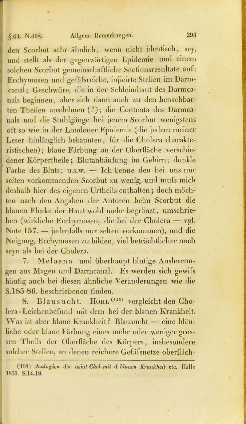 den Scorbut sehr ähnlich, wenn nicht identisch, sey, und stellt als der gegenwärtigen Epidemie und einem solchen Scorbut gemeinschaftliche Seclionsresultate auf: Ecchymosen und gcfäfsreiche, injicirte Stellen im Darm- canal ; Geschwüre, die in der Schleimhaut des Darmca- nals beginnen, aber sich dann auch zu den benachbar- ten Theilen ausdehnen (?); die Contenta des Darmca- nals und die Stuhlgänge bei jenem Scorbut wenigstens oft so wie in der Londoner Epidemie (die jedem meiner Leser hinlänglich bekannten, für die Cholera charakte- ristischen); blaue Färbung an der Oberfläche verschie- dener Körpertheile; Blutanhäufung im Gehirn; dunkle Farbe des Bluts; u.s.w. — Ich kenne den bei uns nur selten vorkommenden Scorbut zu wenig, und mufs mich deshalb hier des eigenen Urtheils enthalten; doch möch- ten nach den Angaben der Autoren beim Scorbut die blauen Flecke der Haut wohl mehr begränzt, umschrie- ben (wirkliche Ecchymosen, die bei der Cholera — vgl. Note 157. — jedenfalls nur selten Vorkommen), und die Neigung, Ecchymosen zu bilden, viel beträchtlicher noch i seyn als bei der Cholera. 7. Melaena und überhaupt blutige Ausleerun- gen aus Magen und Darmcanal. Es werden sich gewifs häufig auch bei diesen ähnliche Veränderungen wie die S. 185-86. beschriebenen finden. 8. Blausucht. HoiiL(41b) vergleicht den Cho- lera-Leichenbefund mit dem bei der blauen Krankheit. Was ist aber blaue Krankheit? Blausucht — eine bläu- liche oder blaue Färbung eines mehr oder weniger gros- sen Theils der Oberfläche des Körpers, insbesondere solcher Stellen, an denen reichere Gefafsnetze oberfläch- (418) Analogien der asiat.Chol, mit d. Mauen Krankheit etc. Halle 1831. S.14-18.