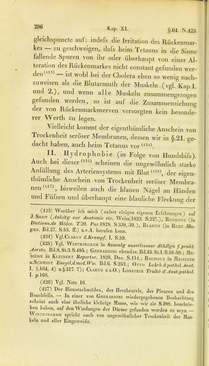 gleichspuncte auf; indefs die Irritation des Rückenmar- kes — zu geschweigen,. dafs beim Tetanus in die Sinne fallende Spuren von ihr oder überhaupt von einer Al- teration des Rückenmarkes nicht constant gefunden wer- det ) ist wohl bei der Cholera eben so wenig nach- zuweisen als die Blutarmuth der Muskeln (vgl. Kap.l. und 2.), und wenn alle Muskeln zusammengezogen gefunden werden, so ist auf die Zusammenziehung der von Rückenmarksnerven versorgten kein besonde- rer Werth zu legen. Vielleicht kommt der eigentümliche Anschein von Trockenheit seröser Membranen, dessen wir in §.21. ge- dacht haben, auch beim Tetanus vor(424). 11- Hydrophobie (in Folge von Hundsbifs). Auch bei dieser(42s) scheinen die ungewöhnlich starke Anfüllung des Arteriensystems mit Blut (426>, der eigen- tümliche Anschein von Trockenheit seröser Membra- nen (427), bisweilen auch die blauen Nägel an Händen und Füfsen und überhaupt eine bläuliche Fleckung der (423) Worüber icb mich (aufscr einigen eigenen Erfahrungen) auf J. ohaw (Anleit g zur Anatomie etc. Weim.1823. S.227.), Rochoüx (in Dictionn.de Medec. T.20. Par.1828. S.338,39.), Blasius (in Rust 37a- gaz, Bd.2/. S.53. ff.) u.v.A. berufen kann. (424) Vgl.CLAB.us d.Krampf. I. S.59. (425) Vgl. Wintringham in Sammlg auserlesener Abhdlgn f.prakt. Aerzte. Bd.8. St.3.S.485,; Gherardini ebendas. Bd.15. St.l S 55-58 • Me- niere in Kleinert Repertor. 1829. Dec. S.114.; Rochoux in Meissner «.Schmidt Encycl.d.med.Ww. Bd.6. S.253.; Otto Lehrb.d.pathol.Anat. I. >.164. 4) u.§.2L7. 7); Clarus a.a.O.; Lobstein Traite d’Anat.pathol. 1. ^.168. (426) Vgl. Note 16. (427) Der Hirnaracbnoidea, des Herzbeutels, der Pleuren und des Bauchfells. — In einer von Gherardini wiedergegebenen Beobachtung scheint auch eine ähnliche klebrige Masse, wie wir sie S.108. beschrie- ben haben, auf den Winduugen der Därme gefunden worden zu seyn. — v\ in tri n gh am spricht auch von ungewöhnlicher Trockenheit der Mus- keln und aller Eingeweide.