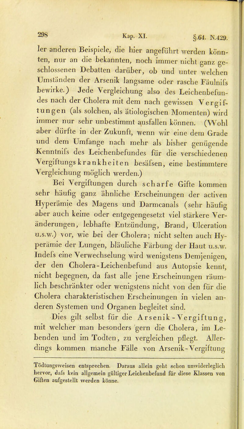 ler anderen Beispiele, die hier angeführt werden könn- ten, nur an die bekannten, noch immer nicht ganz ge- schlossenen Debatten darüber, ob und unter welchen Umständen der Arsenik langsame oder rasche Fäulnifs bewirke.) Jede Vergleichung also des Leichenbefun- des nach der Cholera mit dem nach gewissen Vergif- tungen (als solchen, als ätiologischen Momenten) wird immer nur sehr unbestimmt ausfallen können. (Wohl aber dürfte in der Zukunft, wenn wir eine dem Grade und dem Umfange nach mehr als bisher genügende Kenntmfs des Leichenbefundes für die verschiedenen Vergiftungs k ra n k h e it e n besälsen, eine bestimmtere Vergleichung möglich werden.) Bei Vergiftungen durch scharfe Gifte kommen sehr häufig ganz ähnliche Erscheinungen der activen Hyperämie des Magens und Darmcanals (sehr häufig aber auch keine oder entgegengesetzt viel stärkere Ver- änderungen, lebhafte Entzündung, Brand, Ulceration u.s.w.) vor, wie bei der Cholera; nicht selten auch Hy- perämie der Lungen, bläuliche Färbung der Haut u.s.w. Indefs eine Verwechselung wird wenigstens Demjenigen, der den Cholera-Leichenbefund aus Autopsie kennt, nicht begegnen, da fast alle jene Erscheinungen räum- lich beschränkter oder wenigstens nicht von den für die Cholera charakteristischen Erscheinungen in vielen an- deren Systemen und Organen begleitet sind. Dies gilt selbst für die Arsenik-Vergiftung, mit welcher man besonders gern die Cholera, im Le- benden und im Todten, zu vergleichen pflegt. Aller- dings kommen manche Fälle von Arsenik-Vergiftung Todtungsweisen entsprechen. Daraus allein geht schon unwiderleglich hervor, dal’s kein allgemein gültiger Leichenbefund für diese Klassen von Giften aufgestellt werden könne.