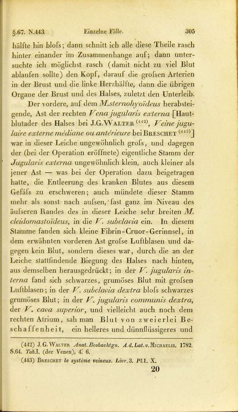 hälfte hin blofs; dann schnitt ich alle diese Tlieile rasch hinter einander im Zusammenhänge auf; dann unter- suchte ich möglichst rasch (damit nicht zu viel Blut ablaufen sollte) den Kopf, darauf die grofsen Arterien in der Brust und die linke Herzhälfte, dann die übrigen Organe der Brust und des Halses, zuletzt den Unterleib. Der vordere, auf dem M.sternohyoideus herabstei- gende, Ast der rechten Kcna jugularis externa [Haut- blutader des Halses bei J.G.Walter (442), Veine jugu- laire externe mediane ou anterieure beiBßESCHET (143)j war in dieser Leiche ungewöhnlich grofs, und dagegen der (bei der Operation eröffnete) eigentliche Stamm der Jugularis externa ungewöhnlich klein, auch kleiner als jener Ast — was bei der Operation dazu beigetragen halte, die Entleerung des kranken Blutes aus diesem Gefäfs zu erschweren; auch mündete dieser Stamm mehr als sonst nach aufsen,'fast ganz im Niveau des äulseren Randes des in dieser Leiche sehr breiten M. cleidomastoideus, in die V. subclavia ein. In diesem Stamme fanden sich kleine Fibrin-Cruor-Gerinnsel, in dem erwähnten vorderen Ast grofse Luftblasen und da- gegen kein Blut, sondern dieses war, durch die an der Leiche stattfindende Biegung des Halses nach hinten, aus demselben herausgedrückt; in der V. jugularis in- terna fand sich schwarzes, grumöses Blut mit grofsen Luftblasen; in der V. subclavia dextra blofs schwarzes grumöses Blut; in der V. jugularis communis dextra, der V. cava superior, und vielleicht auch noch dem rechten Atrium, sah man Blut von zweierlei Be- schaffenheit, ein helleres und dünnflüssigeres und (442) J. G. Walter Anat. Beobachtgn. A. d. Lat. v. Michaelis. 1782. S.64. Tab.l. (der Venen), 4! 6. (443) Dreschet le Systeme veineux. Livr.3. PL 1. X. 20