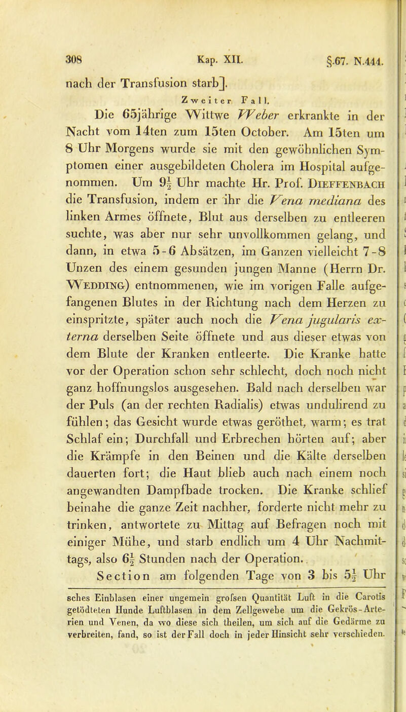 nach der Transfusion starbj. Zweiter Fall. Die 65jährige Wiltwe Weber erkrankte in der Nacht vom 14ten zum 15ten October. Am löten um 8 Uhr Morgens wurde sie mit den gewöhnlichen Sym- ptomen einer ausgebildeten Cholera im Hospital aufge- nommen. Um 9| Uhr machte Hr. Prof. Dieffenbach die Transfusion, indem er ihr die Vena mediana des linken Armes öffnete, Blut aus derselben zu entleeren suchte, was aber nur sehr unvollkommen gelang, und dann, in etwa 5-6 Absätzen, im Ganzen vielleicht 7-8 Unzen des einem gesunden jungen Manne (Herrn Dr. Wedding) entnommenen, wie im vorigen Falle aufge- fangenen Blutes in der Richtung nach dem Herzen zu einspritzte, später auch noch die Vena jugularis ex- terna derselben Seite öffnete und aus dieser etwas von dem Blute der Kranken entleerte. Die Kranke hatte vor der Operation schon sehr schlecht, doch noch nicht ganz hoffnungslos ausgesehen. Bald nach derselben war der Puls (an der rechten Radialis) etwas undulirend zu fühlen; das Gesicht wurde etwas geröthet, warm; es trat Schlaf ein; Durchfall und Erbrechen hörten auf; aber die Krämpfe in den Beinen und die Kälte derselben dauerten fort; die Haut blieb auch nach einem noch angewandten Dampfbade trocken. Die Kranke schlief beinahe die ganze Zeit nachher, forderte nicht mehr zu trinken, antwortete zu Mittag auf Befragen noch mit einiger Mühe, und starb endlich um 4 Uhr Nachmit- tags, also 6| Stunden nach der Operation. Section am folgenden Tage von 3 bis 5:} Uhr sches Einblasen einer ungemein grofsen Quantität Luft in die Carotis gelödteten Hunde Luftblasen in dem Zellgewebe um die Gekrös-Arte- rien und Venen, da wo diese sieb theilen, um sieb auf die Gedärme zu verbreiten, fand, so ist der Fall doch in jeder Hinsicht sehr verschieden.