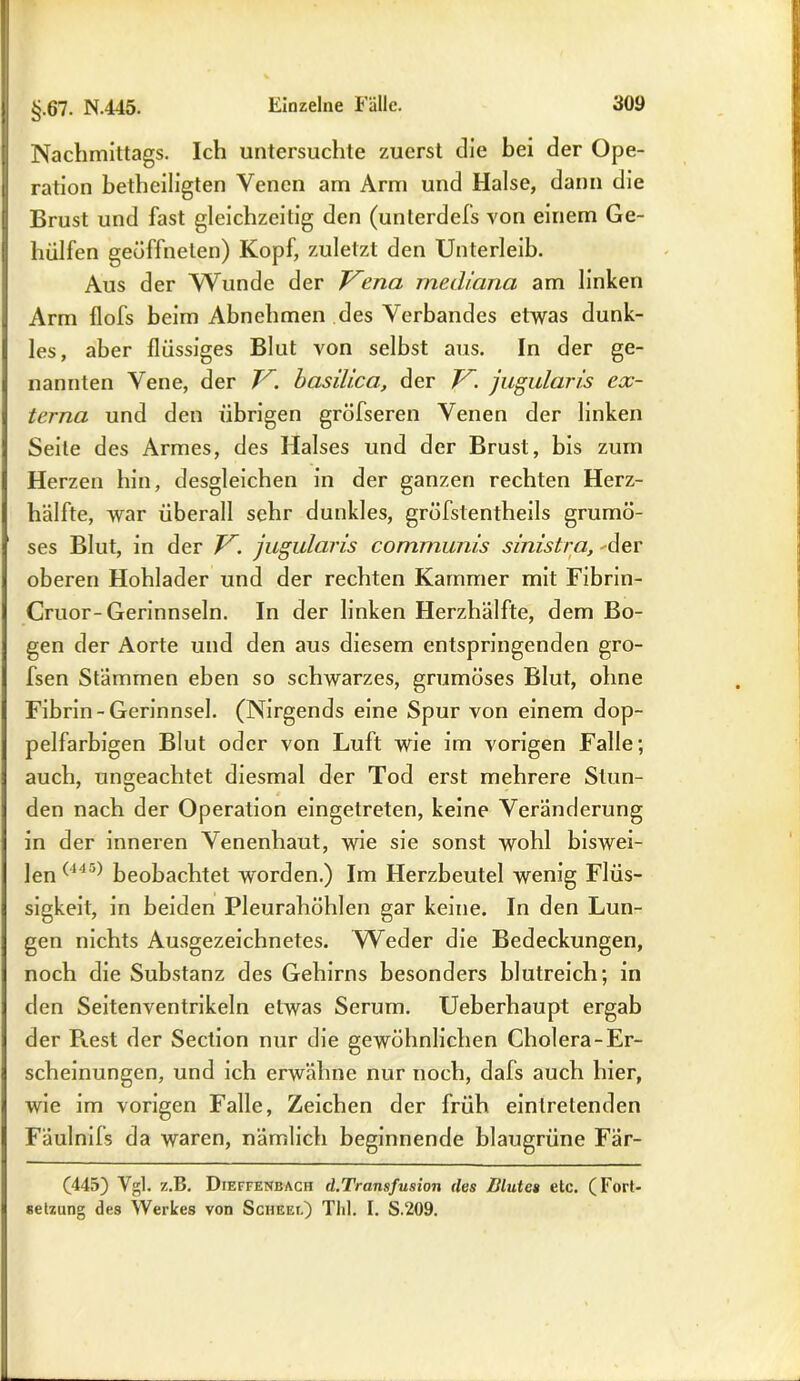 Nachmittags. Ich untersuchte zuerst die bei der Ope- ration betheiligten Venen am Arm und Halse, dann die Brust und fast gleichzeitig den (unterdefs von einem Ge- hülfen geöffneten) Kopf, zuletzt den Unterleib. Aus der Wunde der Vena mediana am linken Arm flofs beim Abnehmen des Verbandes etwas dunk- les, aber flüssiges Blut von selbst aus. In der ge- nannten Vene, der V. basilica, der V. jugularis ex- terna und den übrigen gröfseren Venen der linken Seile des Armes, des Halses und der Brust, bis zum Herzen hin, desgleichen in der ganzen rechten Herz- hälfte, war überall sehr dunkles, gröfstentheils grumö- ses Blut, in der V. jugularis communis sinistra, 'der oberen Hohlader und der rechten Kammer mit Fibrin- Cruor-Gerinnseln. In der linken Herzhälfte, dem Bo- gen der Aorte und den aus diesem entspringenden gro- fsen Stämmen eben so schwarzes, grumöses Blut, ohne Fibrin-Gerinnsel. (Nirgends eine Spur von einem dop- pelfarbigen Blut oder von Luft wie im vorigen Falle; auch, ungeachtet diesmal der Tod erst mehrere Stun- den nach der Operation eingetreten, keine Veränderung in der inneren Venenhaut, wie sie sonst wohl biswei- len (14a) beobachtet worden.) Im Herzbeutel wenig Flüs- sigkeit, in beiden Pleurahöhlen gar keine. In den Lun- gen nichts Ausgezeichnetes. Weder die Bedeckungen, noch die Substanz des Gehirns besonders blutreich; in den Seitenventrikeln etwas Serum. Ueberhaupt ergab der R.est der Seclion nur die gewöhnlichen Cholera-Er- scheinungen, und ich erwähne nur noch, dafs auch hier, wie im vorigen Falle, Zeichen der früh eintretenden Fäulnifs da waren, nämlich beginnende blaugrüne Fär- (445) Vgl. z.B. Dieffenbach d.Transfusion des Blutes etc. (Fort- setzung des Werkes von Scheei.) Thl. I. S.209.