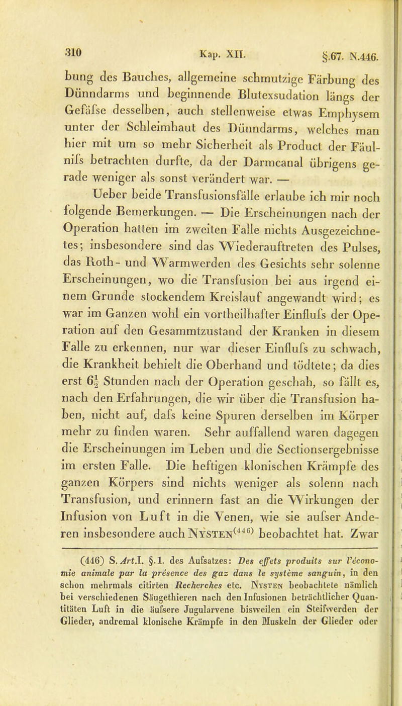 bung des Bauches, allgemeine schmutzige Färbung des Dünndarms und beginnende Blulexsudalion längs der Gefalsc desselben, auch stellenweise etwas Emphysem unter der Schleimhaut des Dünndarms, welches man hier mit um so mehr Sicherheit als Product der Fäul- nils betrachten durfte, da der Darmcanal übrigens ge- rade weniger als sonst verändert war. — Ueber beide Transfusionsfälle erlaube ich mir noch folgende Bemerkungen. — Die Erscheinungen nach der Operation hatten im zweiten Falle nichts Ausgezeichne- tes; insbesondere sind das Wiederauftreten des Pulses, das Roth - und Warmwerden des Gesichts sehr solenne Erscheinungen, wo die Transfusion bei aus irgend ei- nem Grunde stockendem Kreislauf angewandt wird; es war im Ganzen wohl ein vortheilhafter Einflufs der Ope- ration auf den Gesammtzustand der Kranken in diesem Falle zu erkennen, nur war dieser Einflufs zu schwach, die Krankheit behielt die Oberhand und tödtete; da dies erst 6f Stunden nach der Operation geschah, so fällt es, nach den Erfahrungen, die wir über die Transfusion ha- ben, nicht auf, dals keine Spuren derselben im Körper mehr zu finden waren. Sehr auffallend waren dagegen die Erscheinungen im Leben und die Sectionsergebnisse im ersten Falle. Die heftigen klonischen Krämpfe des ganzen Körpers sind nichts weniger als solenn nach Transfusion, und erinnern fast an die Wirkungen der Infusion von Luft in die Venen, wie sie aufser Ande- ren insbesondere auch Nysten(446) beobachtet hat. Zwar (446) S. Art.\. §.l. des Aufsatzes: Des effets produits sur Vecono- mie animale par la presence des gas dans le Systeme sanguin, in den schon mehrmals citirten Rcclierches etc. Nysten beobachtete nämlich bei verschiedenen Säugethieren nach den Infusionen beträchtlicher Quan- titäten Luft in die äufsere Jugulorvene bisweilen ein Steifwerden der Glieder, andremal klonische Krämpfe in den Muskeln der Glieder oder