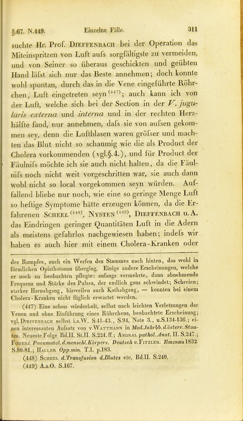suchte Hr. Prof. Dieffenbacii bei der Operation das Miteinspritzen von Luft aufs sorgfältigste zu vermeiden, und von Seiner so überaus geschickten und geübten Hand läfst sich nur das Beste annehmen; doch konnte wohl spontan, durch das in die Vene eingeführte Röhr- chen, Luft eingetreten seyn(447); auch kann ich von cler Luft, welche sich bei der Section in der V. jugu- laris externa und interna und in der rechten Herz- hälfte fand, nur annehmen, dafs sie von aufsen gekom- men sey, denn die Luftblasen waren grüfser und mach- ten das Blut nicht so schaumig wie die als Product der Cholera vorkommenden (vgl.§.4.), und für Product der Fäulnifs möchte ich sie auch nicht hallen, da die Fäul- nifs noch nicht weit vorgeschritten war, sie auch dann wohl nicht so local vorgekommen seyn würden. Auf- fallend bliebe nur noch, wie eine so geringe Menge Luft so heftige Symptome hätte erzeugen können, da die Er- fahrenen Scheel (448), Nysten (449), Dieffenbach u. A. das Eindringen geringer Quantitäten Luft in die Adern als meistens gefahrlos nachgewiesen haben; indefs wir haben es auch hier mit einem Cholera-Kranken oder des Rumpfes, auch ein Werfen des Stammes nach hinten, das wohl in förmlichen Opisthotonus überging. Einige andere Erscheinungen, welche er noch zu beobachten pflegte: anfangs vermehrte, dann abnehmende Frequenz und Stärke des Pulses, der endlich ganz schwindet; Schreien; starker Harnabgang, bisweilen auch Kothabgang, — konnten bei einem Cholera - Kranken nicht füglich erwartet werden. (447) Eine schon wiederholt, selbst nach leichten Verletzungen der Venen und ohne Einlührung eines Röhrchens, beobachtete Erscheinung; vgl.DrEFFENBACH selbst i.a.W. S.41-4-3., S.94. Note 3., u.S.134-136.; ei- nen interessanten Aufsatz von v.Wattmann in Med.Jahrbb.d.österr. Staa- tes. Neueste Folge Bd.II. St.II. S.224.ff.; Andral patliol.Anat. II. S.247.; Fodere Pneumatol.d.inenschl.Körpers. Deutsch v.Fitzler. Ilmenau 1832. S.80-81.; Haller Opp.min. T.I. p.183. (448) Scheel d.Transfusion d.Blutes etc. Bd.II. S.210. (449) A.a.O. S.167.