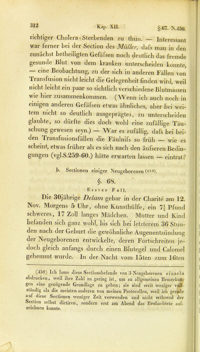 richtiger Cholera-Sterbenden zu thun. — Interessant war ferner bei der Section des Maller, dafs man in den zunächst betheiligten Gefäfsen noch deutlich das fremde gesunde Blut von dem kranken unterscheiden konnte, — eine Beobachtung, zu der sich in anderen Fällen von Transfusion nicht leicht die Gelegenheit finden wird, weil nicht leicht ein paar so sichtlich verschiedene Blutmassen wie hier Zusammenkommen. (Wenn ich auch noch in einigen anderen Gefäfsen etwas ähnliches, aber hei wei- tem nicht so deutlich ausgeprägtes, zu unterscheiden glaubte, so dürfte dies doch wohl eine zufällige Täu- schung gewesen seyn.) — War es zufällig, dafs bei bei- den Transfusionsfällen die Fäulmfs so früh — wie es scheint, etwas früher als es sich nach den äufseren Bedin- gungen (vgl.S.259-60.) hätte erwarten lassen — emtral? b. Sectionen einiger Neugeborenen (45°). §. 68. Erster Fall. Die 30jährige Delam gebar in der Charite am 12. Nov. Morgens 5 Uhr, ohne Kunsthülfe, ein 7f Pfund schweres, 17 Zoll langes Mädchen. Mutter und Kind befanden sich ganz wohl, bis sich hei letzterem 36 Stun- den nach der Gehurt die gewöhnliche Augenentzündung der Neugeborenen entwickelte, deren Fortschreiten je- doch gleich anfangs durch einen Blutegel und Calomel gehemmt wurde. In der Nacht vom löten zum löten (450) Ich lasse diese Sectionsbefunde von 3 Neugeborenen einzeln abdrucken, weil ihre Zahl zu gering ist, um zu allgemeinen Bemerkun- gen eine genügende Grundlage zu geben; sie sind weit weniger voll- ständig als die meisten anderen von meinen Protocollen, weil ich gerade auf diese Sectionen weniger Zeit verwenden und nicht während der Section selbst dictiren, sondern erst am Abend das Beobachtete auf- zeichnen konnte.