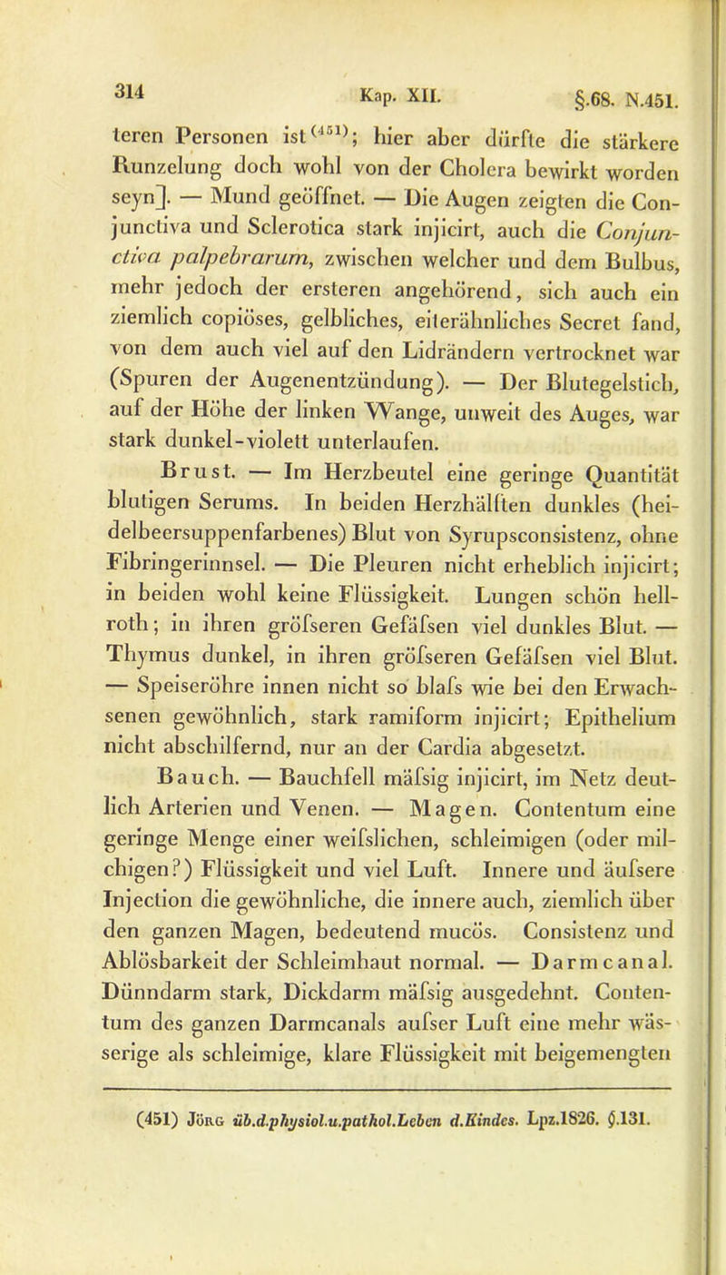 teren Personen ist(131); hier aber dürfte die stärkere Bunzelung doch wohl von der Cholera bewirkt worden seyn]. — Mund geüffnet. — Die Augen zeigten die Con- junctiva und Sclerotica stark injicirt, auch die Conjun- ctiva palpebrarum, zwischen welcher und dem Bulbus, mehr jedoch der ersteren angehörend, sich auch ein ziemlich copiöses, gelbliches, eiterähnliches Secret fand, von dem auch viel auf den Lidrändern vertrocknet war (Spuren der Augenentzündung). — Der Blutegelstich, auf der Höhe der linken Wange, unweit des Auges, war stark dunkel-violett unterlaufen. Brust. — Im Herzbeutel eine geringe Quantität blutigen Serums. In beiden Herzhällten dunkles (hei- delbeersuppenfarbenes) Blut von Syrupsconsistenz, ohne Fibrmgerinnsel. — Die Pleuren nicht erheblich injicirt; in beiden wohl keine Flüssigkeit. Lungen schön hell- roth; in ihren gröfseren Gefäfsen viel dunkles Blut. — Thymus dunkel, in ihren gröfseren Gefäfsen viel Blut. — Speiseröhre innen nicht so blafs wie bei den Erwach- senen gewöhnlich, stark ramiform injicirt; Epithelium nicht abschilfernd, nur an der Cardia abgesetzt. Bauch. — Bauchfell mäfsig injicirt, im Netz deut- lich Arterien und Venen. — Magen. Contentum eine geringe Menge einer weifslichen, schleimigen (oder mil- chigen?) Flüssigkeit und viel Luft. Innere und äufsere Injection die gewöhnliche, die innere auch, ziemlich über den ganzen Magen, bedeutend mucös. Consistenz und Ablösbarkeit der Schleimhaut normal. — Darmcanal. Dünndarm stark, Dickdarm mäfsig ausgedehnt. Conten- tum des ganzen Darmcanals aufser Luft eine mehr wäs- serige als schleimige, klare Flüssigkeit mit beigemengten (451) Jörg iib.d.pliysiol.u.pathol.Leben d.Kindes. Lpz.lS2G. $.131.