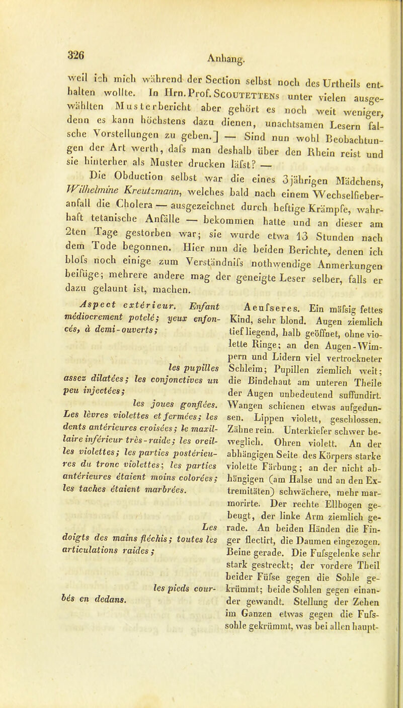 weil ich mich während der Section selbst noch des Unheils ent- halten wollte. In Ilm. Prof. Scoutettens unter vielen ausge- wählten Musterbericht aber gehört es noch weit weniger, denn es kann höchstens dazu dienen, unachtsamen Lesern fal- sche Vorstellungen zu gehen.] — Sind nun wohl Beobachtun- gen der Art werth, dals man deshalb über den Rhein reist und sie hinterher als Muster drucken läfst? Die Obduction selbst war die eines 3jährigen Mädchens, Wilhelmine Kreutzmann, welches bald nach einem Wechselfieber- anfall die Cholera — ausgezeichnet durch heftige Krämpfe, wahr- haft titanische Anfälle — bekommen halte und an dieser am 2ten Tage gestorben war; sie wurde etwa 13 Stunden nach dem Tode begonnen. Hier nun die beiden Berichte, denen ich blofs noch einige zum Verständnifs nothwendige Anmerkungen beifüge; mehrere andere mag der geneigte Leser selber, falls er dazu gelaunt ist, machen. Aspect exterieur. Enfant Aeufseres. Ein mateD fettes mediocrement potele; yeux enfon- Kind, sehr blond. Augen ziemlich ce's, ä demi-ouverts; tiefliegend, halb geöffnet, ohne vio- lette Ringe; an den Augen-Wim- pern und Lidern viel vertrockneter les pupilles Schleim; Pupillen ziemlich weit; assez dilatees; les conjonctives un die Bindehaut am unteren Theile peu wjectees; der Augen unbedeutend sufifundirt. les joues gonflees. Wangen schienen etwas aufgedun- Les levres violettes etfermees; les sen. Lippen violett, geschlossen. dents anterieures croisees; le maxil- Zähne rein. Unterkiefer schwer be- laireinferieurtres-raide; les oreil- weglich. Ohren violett. Ander les violettes; les parties posterieu- abhängigen Seite des Körpers starke res du tronc violettes; les parties violette Färbung; an der nicht ab- anterieures etaient moins colorees; hängigen (am Halse und an den Ex- les taches etaient marbrees. tremitäten) schwächere, mehr mar- morirte. Der rechte Ellbogen ge- beugt, der linke Arm ziemlich ge- Les rade. An beiden Händen die Fin- doigts des mains flechis; t out es les ger flectirt, die Daumen eingezogen. articulations raides ; Beine gerade. Die Fufsgelenke sehr stark gestreckt; der vordere Theil beider Füfse gegen die Sohle ge- les pieds cour- krümmt; beide Sohlen gegen einan- bes en dedans. der gewandt. Stellung der Zehen im Ganzen etwas gegen die Fufs- sohle gekrümmt, was bei allen haupt-