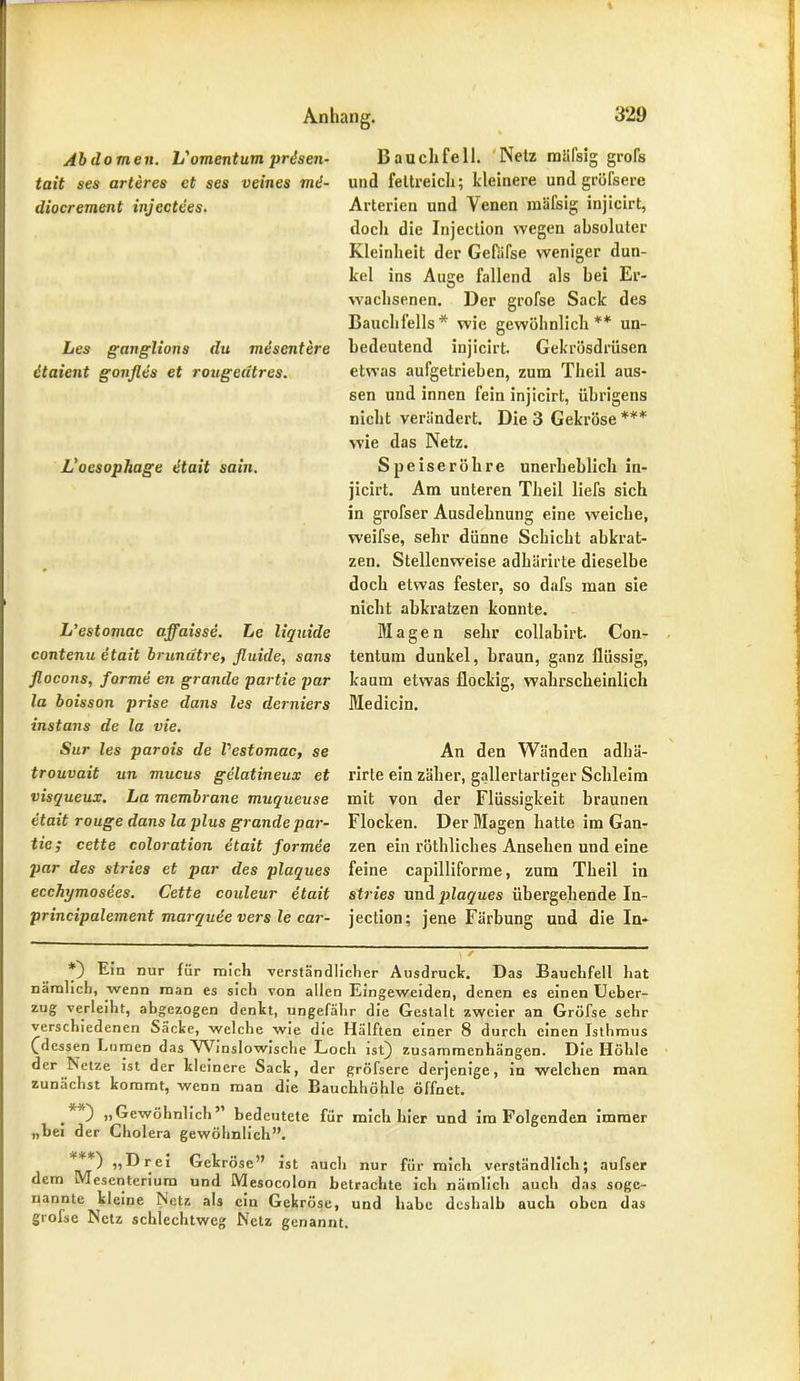 Abdomen. L'omentum prisen- tait ses arteres ct ses veines md- diocrement injectees. Les ganglions du mescntere dtaient gonfles et rougeatres. L'oesophage etait sain. L’estomac affaisse. Le liquide contenu etait brundtre, fluide, saus flocons, forme en gründe partie par la boisson prise dans les derniers instans de la vie. Sur les parois de Vestomac, se trouvait un mucus gelatineux et visqueux. La membrane muqueuse etait rouge dans la plus grande par- tie; cette coloration etait formee par des stries et par des plaques ecchymosees. Cette couleur etait principalement marquee vers le car- B auch feil. Netz mäfsig grofs und fettreich; kleinere und gröfsere Arterien und Venen mäfsig injicirt, doch die Injeclion wegen absoluter Kleinheit der Gefäfse weniger dun- kel ins Auge fallend als bei Er- wachsenen. Der grofse Sack des Bauchfells* wie gewöhnlich** un- bedeutend injicirt. Gekrösdrüsen etwas aufgetrieben, zum Theil aus- sen und innen fein injicirt, übrigens nicht verändert. Die 3 Gekröse *** wie das Netz. Speiseröhre unerheblich in- jicirt. Am unteren Theil liefs sich in grofser Ausdehnung eine weiche, weifse, sehr dünne Schicht abkrat- zen. Stellenweise adhärirte dieselbe doch etwas fester, so dafs man sie nicht abkratzen konnte. Magen sehr collabirt. Con- tentum dunkel, braun, ganz flüssig, kaum etwas flockig, wahrscheinlich Medicin. An den Wänden adhä- rirle ein zäher, gallertartiger Schleim mit von der Flüssigkeit braunen Flocken. Der Magen hatte im Gan- zen ein röthliches Ansehen und eine feine capilliforme, zum Theil in stries und plaques übergehende In- jection: jene Färbung und die In- *) Ein nur für mich verständlicher Ausdruck. Das Bauchfell hat nämlich, wenn man es sich von allen Eingeweiden, denen es einen Uebcr- zug verleiht, abgezogen denkt, ungefähr die Gestalt zweier an Gröfse sehr verschiedenen Säcke, welche wie die Hälften einer 8 durch einen Isthmus (dessen Lumen das Winslowische Loch ist) Zusammenhängen. Die Höhle der Netze ist der kleinere Sack, der gröfsere derjenige, in welchen man zunächst kommt, wenn man die Bauchhöhle öffnet. J 0 »Gewöhnlich” bedeutete für mich hier und ira Folgenden immer „bei der Cholera gewöhnlich”. »Drei Gekröse” ist auch nur für mich verständlich; aufser dem Mesenterium und Mesocolon betrachte ich nämlich auch das soge- nannte kleine Netz als ein Gekröse, und habe deshalb auch oben das grofse Netz schlechtweg Netz genannt.