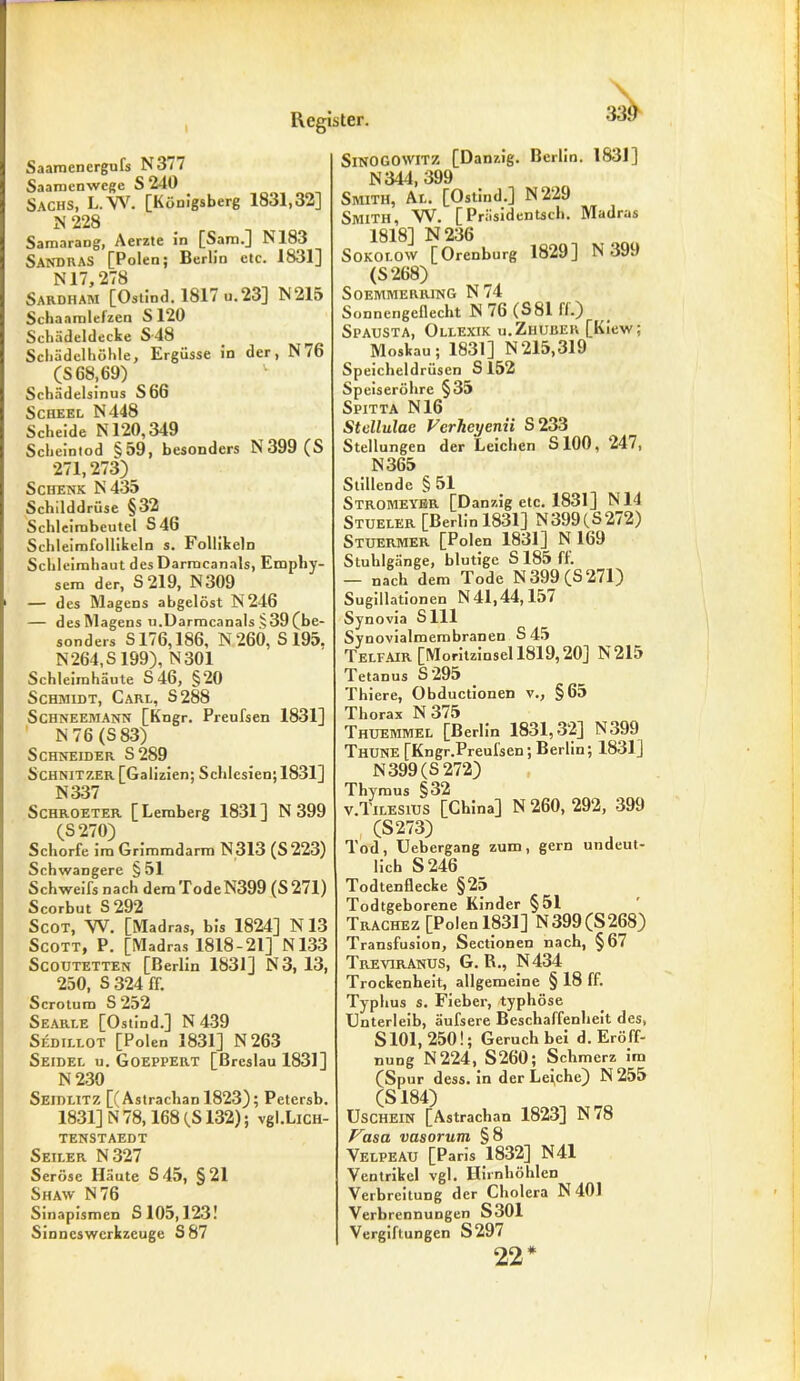 Saamcnergufs N3/7 Saaracnwcgc S 240 Sachs, L.W. [Königsberg 1831,32] N 228 Samarang, Aerzte in [Sam.] M83 Sandras [Polen; Berlin etc. 1831] N17,278 Sardham [Ostind. 1817 u.23] N215 Scbaamlefzen S 120 Schädeldecke S-48 Schädelhöhle, Ergüsse in der, N/6 (S 68,69) v Schädelsinus S66 Scheel N448 Scheide N120,349 Scheintod §59, besonders N399 (S 271,273) _ Schenk N 435 Schilddrüse §32 Schleirnbeutel S46 Schleimfollikeln s. Follikeln Schleimhaut des Darmcanals, Emphy- sem der, S 219, N309 — des Magens abgelöst N246 — desMagens n.Darmcanals .>39(be- sonders S176,186, N 260, S 195. N 264, S199), N301 Schleimhäute S 46, §20 Schmidt, Carl, S288 Schneemann [Kngr. Preufsen 1831] N 76 (S 83) Schneider S289 Schnitzer [Galizien; Schlesien; 1831] N337 Schroeter [Lemberg 1831] N 399 (S 270) Schorfe im Grimmdarm N313 (S223) Schwangere § 51 Schweifs nach demTodeN399 (S271) Scorbut S292 Scot, VV. [Madras, bis 1824] N 13 Scott, P. [Madras 1818-21] N133 ScOUTETTEN [Berlin 1831] N 3, 13, 250, s 324 ff. Scrotum S 252 Searle [Ostind.] N 439 Sedillot [Polen 1831] N263 Seidel u. Goeppert [Breslau 1831] N 230 Seidlitz [(Astrachan 1823); Petcrsb. 1831] N 78,168 (S132); vgl.LicH- TENSTAEDT Seiler N327 Seröse Häute S45, §21 Shaw N76 Sinapismen S 105,123! Sinneswerkzeuge S87 SlNOGOWITZ [Danzig. Berlin. 1831] N344, 399 Smith, Al. [Ostind.] N229 Smith, W. [Präsidentsch. Madras 1818] N236 SOKOLOW [Orenburg 1829] N 39.) (S 268) SOEMMERRING N 74 Sonnengeflecht IN 76 (S81 II.) Spausta, Ollexik u.Zhuber [Kiew; Moskau; 1831] N215,319 Speicheldrüsen S 152 Speiseröhre §35 Spitta N16 Stellulae Verhcyenii S233 Stellungen der Leichen S100, 247, N365 Stillende § 51 Stromeyer [Danzig etc. 1831] N14 Stueler [Berlinl831] N399(S272) Stuermer [Polen 1831] N 169 Stuhlgänge, blutige S 185 ft. — nach dem Tode N 399 (S 271) Sugillationen N 41,44,157 Synovia Sill Synovialmembranen S 45 Telfair [Moritzinsel 1819,20] N215 Tetanus S295 Thiere, Obductionen v., §65 Thorax N 375 Thuemmel [Berlin 1831,32] N399 Thune [Kngr.Preufsen; Berlin; 1831] N 399 (S 272) Thymus §32 v.Tilesius [China] N 260, 292, 399 (S273) Tod, Uebergang zum, gern undeut- lich S 246 Todtenflecke §25 Todtgeborene Kinder §51 Trachez [Polenl831] N399(S268) Transfusion, Sectionen nach, §67 Treviranus, G. R., N434 Trockenheit, allgemeine § 18 ff. Typhus s. Fieber, typhöse Unterleib, äufsere Beschaffenheit des, S101, 250!; Geruch bei d. Eröff- nung N224, S260; Schmerz im [Spur dess. in der Le[che) N 255 (S184) Uschein [Astrachan 1823] N78 Vasa vasorum §8 Velpeau [Paris 1832] N41 Ventrikel vgl. Hirnhöhlen Verbreitung der Cholera f* 401 Verbrennungen S301 Vergiftungen S297 22*