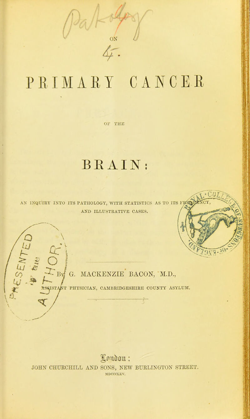 /» fj T ON 4' PRIMARY C A NC ER OF THE BRAIN: AN INQUIRY INTO ITS PATHOLOGY', WITH STATISTICS AS TO ITS AND ILLUSTRATIVE CASES. \ r— v u., i Q hJ — » * 3> O f Uj 42 / 69 By/ G. MACKENZIE BACON, M.D., V /*'• / J XSfttSTiUST PHYSICIAN, CAMBRIDGESHIRE COUNTY ASYLUM, V5- 7/ i- \ / Sntibmt; JOHN CHURCHILL AND SONS, NEW BURLINGTON STREET. MDCCCLXV.