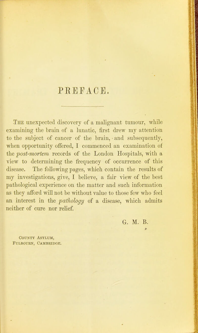 PREFACE. The unexpected discovery of a malignant tumour, while examining the brain of a lunatic, first drew my attention to the subject of cancer of the brain, • and subsequently, when opportunity offered, I commenced an examination of the post-mortem records of the London Hospitals, with a view to determining the frequency of occurrence of this disease. The following pages, which contain the results of my investigations, give, I believe, a fair view of the best pathological experience on the matter and such information as they afford will not be without value to those few who feel an interest in the pathology of a disease, which admits neither of cure nor relief. G. M. B. County Asylum, Fulboubn, Cambridge.