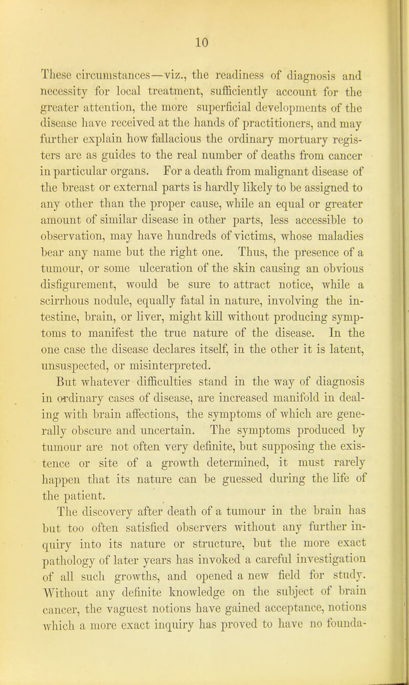 These circumstances—viz., the readiness of diagnosis and necessity for local treatment, sufficiently account for the greater attention, the more superficial developments of the disease have received at the hands of practitioners, and may further explain how fallacious the ordinary mortuary regis- ters are as guides to the real number of deaths from cancer in particular organs. For a death from malignant disease of the breast or external parts is hardly likely to be assigned to any other than the proper cause, while an equal or greater amount of similar disease in other parts, less accessible to observation, may have hundreds of victims, whose maladies bear any name but the right one. Thus, the presence of a tumour, or some ulceration of the skin causing an obvious disfigurement, would be sure to attract notice, while a scirrhous nodule, equally fatal in nature, involving the in- testine, brain, or liver, might kill without producing symp- toms to manifest the true nature of the disease. In the one case the disease declares itself, in the other it is latent, unsuspected, or misinterpreted. But whatever difficulties stand in the way of diagnosis in ordinary cases of disease, are increased manifold in deal- ing with brain affections, the symptoms of which are gene- rally obscure and uncertain. The symptoms produced by tumour are not often very definite, but supposing the exis- tence or site of a growth determined, it must rarely happen that its nature can be guessed during the life of the patient. The discovery after death of a tumour in the brain has but too often satisfied observers without any further in- quiry into its nature or structure, but the more exact pathology of later years has invoked a careful investigation of all such growths, and opened a new field for study. Without any definite knowledge on the subject of brain cancer, the vaguest notions have gained acceptance, notions which a more exact inquiry has proved to have no founda-