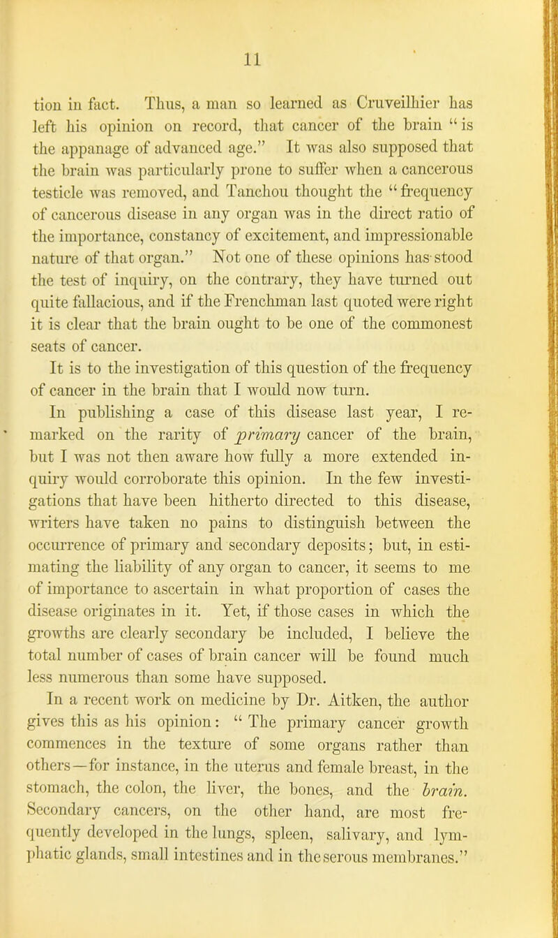 tion in fact. Thus, a man so learned as Cruveilhier has left his opinion on record, that cancer of the brain “ is the appanage of advanced age.” It was also supposed that the brain was particularly prone to suffer when a cancerous testicle was removed, and Tanchou thought the “ frequency of cancerous disease in any organ was in the direct ratio of the importance, constancy of excitement, and impressionable nature of that organ.” Not one of these opinions has-stood the test of inquiry, on the contrary, they have turned out quite fallacious, and if the Frenchman last quoted were right it is clear that the brain ought to be one of the commonest seats of cancer. It is to the investigation of this question of the frequency of cancer in the brain that I would now turn. In publishing a case of this disease last year, I re- marked on the rarity of primary cancer of the brain, but I was not then aware how fully a more extended in- quiry would corroborate this opinion. In the few investi- gations that have been hitherto directed to this disease, writers have taken no pains to distinguish between the occurrence of primary and secondary deposits; but, in esti- mating the liability of any organ to cancer, it seems to me of importance to ascertain in what proportion of cases the disease originates in it. Yet, if those cases in which the growths are clearly secondary be included, I believe the total number of cases of brain cancer will be found much less numerous than some have supposed. In a recent work on medicine by Dr. Aitken, the author gives this as Iris opinion: “ The primary cancer growth commences in the texture of some organs rather than others—for instance, in the uterus and female breast, in the stomach, the colon, the liver, the bones, and the brain. Secondary cancers, on the other hand, are most fre- quently developed in the lungs, spleen, salivary, and lym- phatic glands, small intestines and in the serous membranes.”