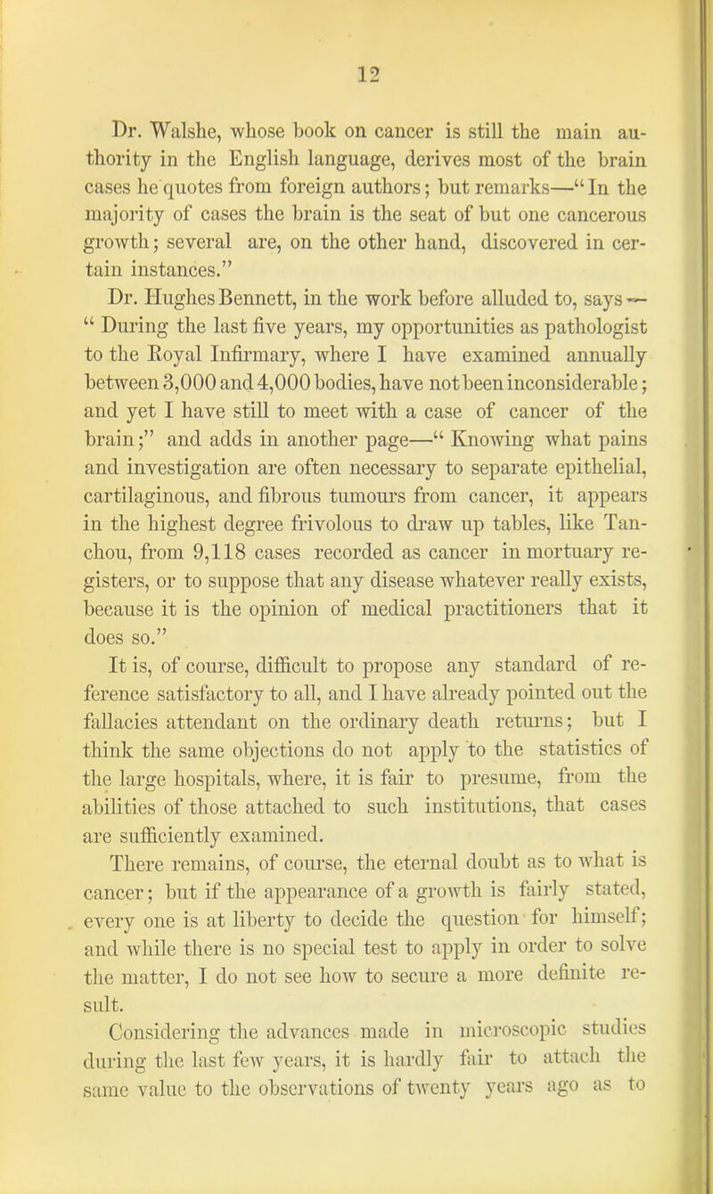 Dr. Walshe, whose book on cancer is still the main au- thority in the English language, derives most of the brain cases he quotes from foreign authors; but remarks—“In the majority of cases the brain is the seat of but one cancerous growth; several are, on the other hand, discovered in cer- tain instances.” Dr. Hughes Bennett, in the work before alluded to, says ~- “ During the last five years, my opportunities as pathologist to the Royal Infirmary, where I have examined annually between 3,000 and 4,000 bodies, have not been inconsiderable; and yet I have still to meet with a case of cancer of the brain;” and adds in another page—“ Knowing what pains and investigation are often necessary to separate epithelial, cartilaginous, and fibrous tumours from cancer, it appears in the highest degree frivolous to draw up tables, like Tan- chou, from 9,118 cases recorded as cancer in mortuary re- gisters, or to suppose that any disease whatever really exists, because it is the opinion of medical practitioners that it does so.” It is, of course, difficult to propose any standard of re- ference satisfactory to all, and I have already pointed out the fallacies attendant on the ordinary death returns; but I think the same objections do not apply to the statistics of the large hospitals, where, it is fair to presume, from the abilities of those attached to such institutions, that cases are sufficiently examined. There remains, of course, the eternal doubt as to what is cancer; but if the appearance of a growth is fairly stated, every one is at liberty to decide the question for himself; and while there is no special test to apply in order to solve the matter, I do not see how to secure a more definite re- sult. Considering the advances made in microscopic studies during the last few years, it is hardly fair to attach the same value to the observations of twenty years ago as to