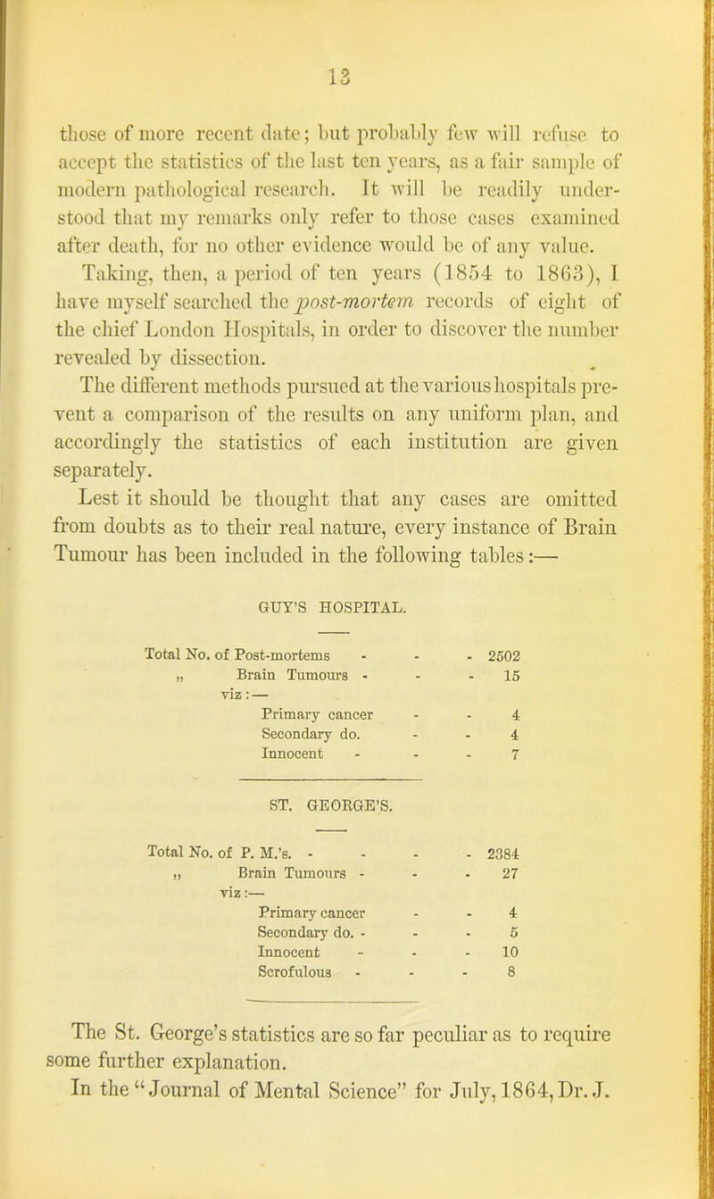 those of more recent date; hut probably few will refuse to accept the statistics of the last ten years, as a fair sample of modern pathological research, it will be readily under- stood that my remarks only refer to those cases examined after death, for no other evidence would be of any value. Taking, then, a period of ten years (1854 to 1863), 1 have myself searched the post-mortem records of eight of the chief London Hospitals, in order to discover the number revealed by dissection. The different methods pursued at the various hospitals pre- vent a comparison of the results on any uniform plan, and accordingly the statistics of each institution are given separately. Lest it should be thought that any cases are omitted from doubts as to their real nature, every instance of Brain Tumour has been included in the following tables:— GUY’S HOSPITAL. Total No. of Post-mortems ... 2502 „ Brain Tumours - - - 15 viz: — Primary cancer - - 4 Secondary do. 4 Innocent - 7 ST. GEORGE’S. Total No. of P. M.’s. - . - 2384 „ Brain Tumours - viz:— - 27 Primary cancer - 4 Secondary do. - - 5 Innocent - 10 Scrofulous . 8 The St. George’s statistics are so far peculiar as to require some further explanation. In the “Journal of Mental Science” for July, 1864, Dr. J.