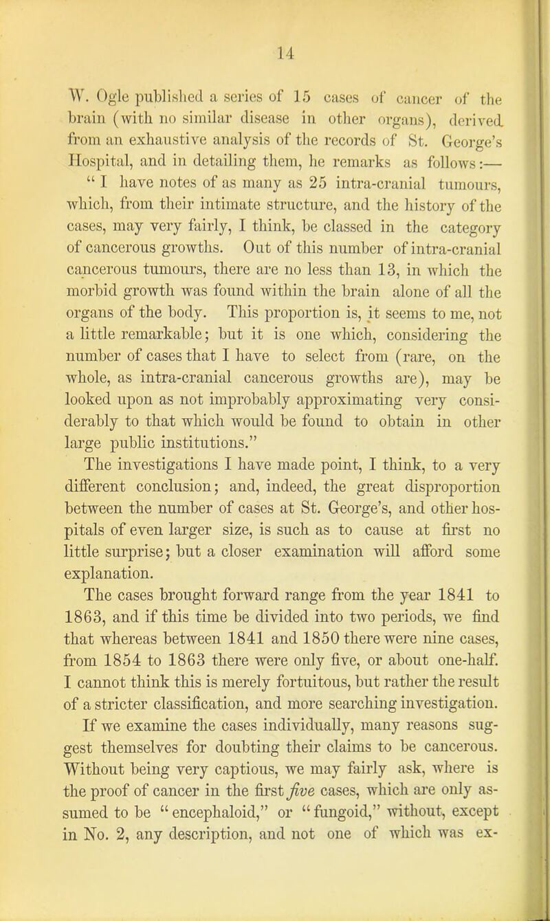 W. Ogle published a scries of 15 cases of cancer of the brain (with no similar disease in other organs), derived, from an exhaustive analysis of the records of St. George’s Hospital, and in detailing them, he remarks as follows:— “ I have notes of as many as 25 intra-cranial tumours, which, from their intimate structure, and the history of the cases, may very fairly, I think, be classed in the category of cancerous growths. Out of this number of intra-cranial cancerous tumours, there are no less than 13, in which the morbid growth was found within the brain alone of all the organs of the body. This proportion is, it seems to me, not a little remarkable; but it is one which, considering the number of cases that I have to select from (rare, on the whole, as intra-cranial cancerous growths are), may be looked upon as not improbably approximating very consi- derably to that which would be found to obtain in other large public institutions.” The investigations I have made point, I think, to a very different conclusion; and, indeed, the great disproportion between the number of cases at St. George’s, and other hos- pitals of even larger size, is such as to cause at first no little surprise; but a closer examination will afford some explanation. The cases brought forward range from the year 1841 to 1863, and if this time be divided into two periods, we find that whereas between 1841 and 1850 there were nine cases, from 1854 to 1863 there were only five, or about one-half. I cannot think this is merely fortuitous, but rather the result of a stricter classification, and more searching investigation. If we examine the cases individually, many reasons sug- gest themselves for doubting their claims to be cancerous. Without being very captious, we may fairly ask, where is the proof of cancer in the first five cases, which are only as- sumed to be “ encephaloid,” or “ fungoid,” without, except in No. 2, any description, and not one of which was ex-