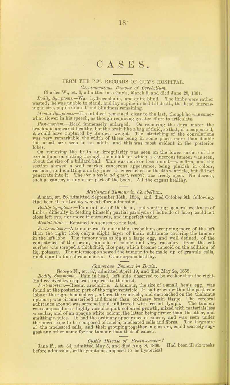 18* CASES. FROM THE P.M. RECORDS OF GUY’S HOSPITAL. Carcinomatous Tumour of Cerebellum. Charles W., set. 6, admitted into Guy’s, March 9, and died June 28, 18G1. Bodily Symptoms.—Was hydrocephalic, and quite blind. The limbs were rather wasted; he was unable to stand, and lay supine in bed till death, the head increas- ing in size, pupils dilated, and blindness remaining. Mental Symptoms.—His intellect remained clear to the last, though he was some- what slower in his speech, as though requiring greater effort to articulate. Post-mortem.—Head immensely enlarged. On removing the dura mater the arachnoid appeared healthy, but the brain like a bag of fluid, so that, if unsupported, it would have ruptured by its own weight. The stretching of the convolutions was very remarkable, the width of these being in some places more than double the usual size seen in an adult, and this was most evident in the posterior lobes. On removing the brain an irregularity was seen on the lower surface of the cerebellum, on cutting through the middle of which a cancerous tumour was seen, about the size of a billiard ball. This was more or less round,—was firm, and the section shewed a well marked cancerous appearance, being pinkish in colour, vascular, and emitting a milky juice. It encroached on the 4th ventricle, but did not penetrate into it. The iter a tertio ad quart, ventric. was freely open. No disease, such as cancer, in any other part of the body. All the organs healthy. Malignant Tumour in Cerebellum. A man, set. 26, admitted September 13th, 1854, and died October 9th following. Had been ill for twenty weeks before admission. Bodily Symptoms.—Pain in back of the head, and vomiting; general weakness of limbs; difficulty in feeding himself; partial paralysis of left side of face; could not close left eye, nor move it outwards, and imperfect vision. Mental State.—Retained his senses to the last. Post-mortem.—A tumour was found in the cerebellum, occupying more of the left than the right lobe, only a slight layer of brain substance covering the tumour in the left lobe. The tumour was as big as a large egg, and well defined, of the consistence of the brain, pinkish in colour and very vascular. From the cut surface was scraped a thick fluid, like pus, which became mucoid on the addition of liq. potassiB. The microscope shewed the tumour to be made up of granule cells, nuclei, and a fine fibrous matrix. Other organs healthy. Cancerous Tumour in Brain. George N., set. 37, admitted April 19, and died May 24, 1S58. Bodily Symptoms.—Pain in head, left side observed to be weaker than the right. Had received two separate injuries to the head. Post-mortem.—Recent arachnitis. A tumour, the size of a small hen’s egg, was found at the posterior part of th$ right ventricle. It had grown within the posterior lobe of the right hemisphere, entered the ventricle, and encroached on the thalamus opticus ; was circumscribed and firmer than ordinary brain tissue. The cerebral substance around was softened and infiltrated with recent lymph. The tumour was composed of a highly vascular pink-coloured growth, mixed with materials less vascular, and of an opaque white colour, the latter being firmer than the other, and emitting a juice. It had the ordinary appearance of cancer, and was seen under the microscope to be composed of nuclei, nucleated cells and fibres. The large size of the nucleated cells, and their grouping together in clusters, could scarcely sug- gest any other name for the tumour than that of cancer. Cystic Disease of Brain-cancer ? Jane F., set. 34, admitted May 5, and died Aug. 8, 1860. Had been ill six weeks before admission, with symptoms supposed to be hysterical.