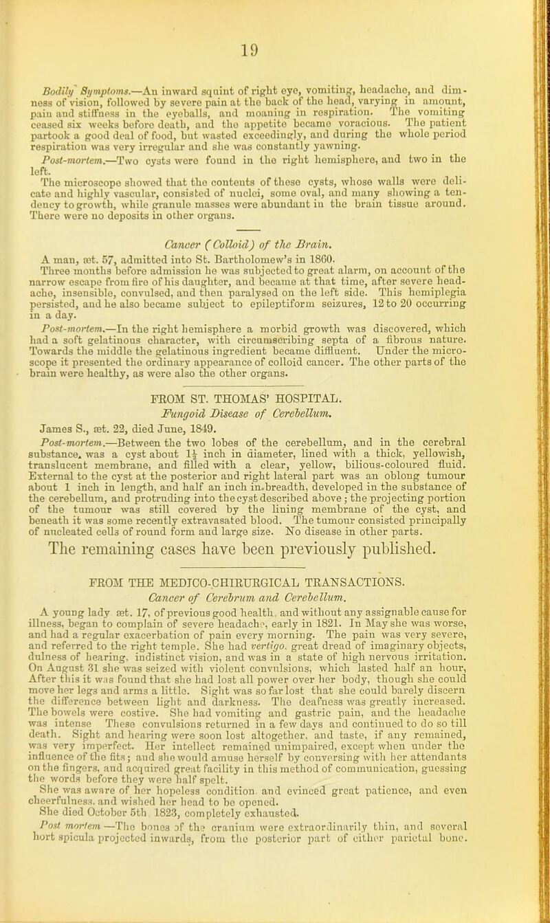 Bodily Symptoms.—An inward squint of right eye^ vomiting, hoadacho, and dim- ness of vision, followed by severe pain at the back of the head, varying in amount, pain and stiffness in the eyoballs, and moaning in respiration. The vomiting ceased six weeks bofore death, and tho appetito becamo voracious. The patient partook a good deal of food, but wasted exceedingly, and during tho whole period respiration was very irregular and she was constantly yawning. Post-mortem.—Two cysts wore found in tho right hemisphere, and two in the left. The microscope showed that tho contents of these cysts, whose walls were deli- cate and highly vascular, consisted of nuclei, some oval, and many showing a ten- dency to growth, while granule masses were abundant in the brain tissue around. There were no deposits in other organs. Cancer (Colloid) of the Brain. A man, set. 57, admitted into St. Bartholomew’s in I860. Three months bofore admission he was subjected to great alarm, on account of tho narrow escape from tire of his daughter, and became at that time, after severe head- ache, insensible, convulsed, and then paralysed on the left side. This homiplegia persisted, and he also became subject to epileptiform seizures, 12 to 20 occurring in a day. Post-mortem.—In the right hemisphere a morbid growth was discovered, which had a soft gelatinous character, with circumscribing septa of a fibrous nature. Towards the middle the gelatinous ingredient became diffluent. Under the micro- scope it presented the ordinary appearance of colloid cancer. The other parts of tho brain were healthy, as were also the other organs. FROM ST. THOMAS’ HOSPITAL. Fungoid Disease of Cerebellum. James S., set. 22, died June, 1849. Post-mortem.—Between the two lobes of the cerebellum, and in the cerebral substance, was a cyst about 11 inch in diameter, lined with a thick, yellowish, translucent membrane, and filled with a clear, yellow, bilious-coloured fluid. External to the cyst at the posterior and right lateral part was an oblong tumour about 1 inch in length, and half an inch in.breadth, developed in the substance of the cerebellum, and protruding into the cyst described above ; the projecting portion of the tumour was still covered by the lining membrane of the cyst, and beneath it was some recently extravasated blood. The tumour consisted principally of nucleated cells of round form and large size. No disease in other parts. The remaining cases have been previously published. FROM THE MEDTCO-.CI-IIRURGICAL TRANSACTIONS. Cancer of Cerebrum and Cerebellum.. A young lady Eet. 17, of previous good health, and without any assignable cause for illness, began to complain of severe headache, early in 1821. In May she was worse, and had a regular exacerbation of pain every morning. The pain was very severe, and referred to the right temple. She had vertigo, great dread of imaginary objects, dulness of hearing, indistinct vision, and was in a state of high nervous irritation. On August 31 she was seized with violent convulsions, which lasted half an hour-, After this it was found that she had lost all power over her body, though she could move her legs and arms a little. Sight was so far lost that she could barely discern the difference between light and darkness. The deafness was greatly increased. The bowels were costive. She had vomiting and gastric pain, and the headache was intense These convulsions returned in a few days and continued to do so till death. Sight and hearing were soon lost altogether, and taste, if any remained, was very imperfect. Her intellect remained unimpaired, except when under tho influence of the fits; and she would amuse herself by conversing with her attendants on the fingers, and acquired great facility in this method of communication, guessing the words before they were half spelt. She was aware of her hopeless condition, and evinced great patience, and even cheerfulness, and wished her head to be opened. She died October 5th 1823, completely exhausted. Post mortem —The bones of the cranium were extraordinarily thin, and several hort spicula projected inwards, from the posterior part of either parietal bone.