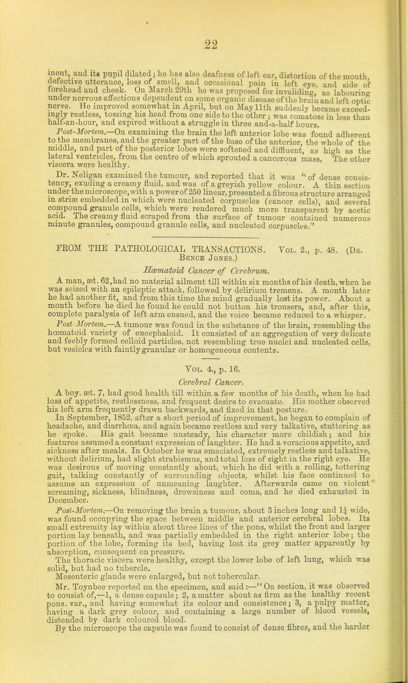 inont, and its pupil dilated ; he has also deafness of left ear, distortion of the mouth detective utterance, loss of smell, and occasional pain in left eye, and side of forehoad and chock. On March 29th he was proposed for invaliding ’ as labouring under norvous affections dependent on some organic disease of the brain and left optic nerve. ITo improved somewhat in April, but on May 11th suddenly became exceed- ingly restless, tossing his head from one side to the other ; was comatose in less than half-an-hour, and expired without a struggle in three and-a-half hours. Post-Mortem.—On examining the brain the left anterior lobe was found adherent to the membranes, and the greater part of the base of the anterior, the whole of the middle, and part of the posterior lobes were softened and diffluent, as high as the lateral ventricles, from the centre of which sprouted a cancerous mass. The other viscera were healthy. Dr. Neligan examined the tumour, and reported that it was “ of dense consis- tency, exuding a creamy fluid, and was of a greyish yellow colour. A thin section under the microscope, with a power of 250 linear, presented a fibrous structure arranged in striae embedded in which were nucleated corpuscles (cancer cells), and several compound granule cells, which were rendered much more transparent by acetic acid. The creamy fluid scraped from the surface of tumour contained numerous minute granules, compound granule cells, and nucleated corpuscles.” FROM THE PATHOLOGICAL TRANSACTIONS. Vol. 2., p. 48. (Da. Bence Jones.) Hoematoid Cancer of Cerebrum. A man, set. 62,had no material ailment till within six months of his death, when he was seized with an epileptic attack, followed by delirium tremens. A month later he had another fit, and from this time the mind gradually lost its power. About a month before he died he found he could not button his trousers, and, after this, complete paralysis of left arm ensued, and the voice became reduced to a whisper. Post-Mortem.—A tumour was found in the substance of the brain, resembling the hoematoid variety of encephaloid. It consisted of an aggregation of very delicate and feebly formed celloid particles, not resembling true nuclei and nucleated cells, but vesicles with faintly granular or homogeneous contents. Vol. 4., p. 16. Cerebral Cancer. A boy, set. 7, had good health till within a few months of his death, when he had loss of appetite, restlessness, and frequent desire to evacuate. His mother observed his left arm frequently drawn backwards, and fixed in that posture. In September, 1852, after a short period of improvement, he began to complain of headache, and diarrhoea, and again became restless and very talkative, stuttering as he spoke. His gait became unsteady, his character more childish; and his features assumed a constant expression of laughter. He had a voracious appetite, and sickness after meals. In October be was emaciated, extremely restless and talkative, without delirium, had slight strabismus, and total loss of sight in the right eye. He was desirous of moving constantly about, which he did with a rolling, tottering gait, talking constantly of surrounding objects, whilst his face continued to assume an expression of unmeaning laughter. Afterwards came on violent screaming, sickness, blindness, drowsiness and coma, and he died exhausted in December. Post-Mortem,—On removing the brain a tumour, about 3 inches long and lj wide, was found occupying the space between middle and anterior cerebral lobes. Its small extremity lay within about three lines of the pons, whilst the front and larger portion lay beneath, and was partially embedded in the right anterior lobe; the portion of the lobe, forming its bed, having lost its grey matter apparently by absorption, consequent on pressure. The thoracic viscera were healthy, except the lower lobe of left lung, which was solid, but had no tubercle. Mesenteric glands were enlarged, but not tubercular. Mr. Toynbee reported on the specimen, and said:—“On section, it was observed to consist of,—1, a dense capsule; 2, a matter about as firm as the healthy recent pons, var., and having somewhat its colour and consistence; 3, a pulpy matter, having a dark grey colour, and containing a large number of blood vessels, distended by dark coloured blood. By the microscope the capsule was found to consist of dense fibres, and the harder