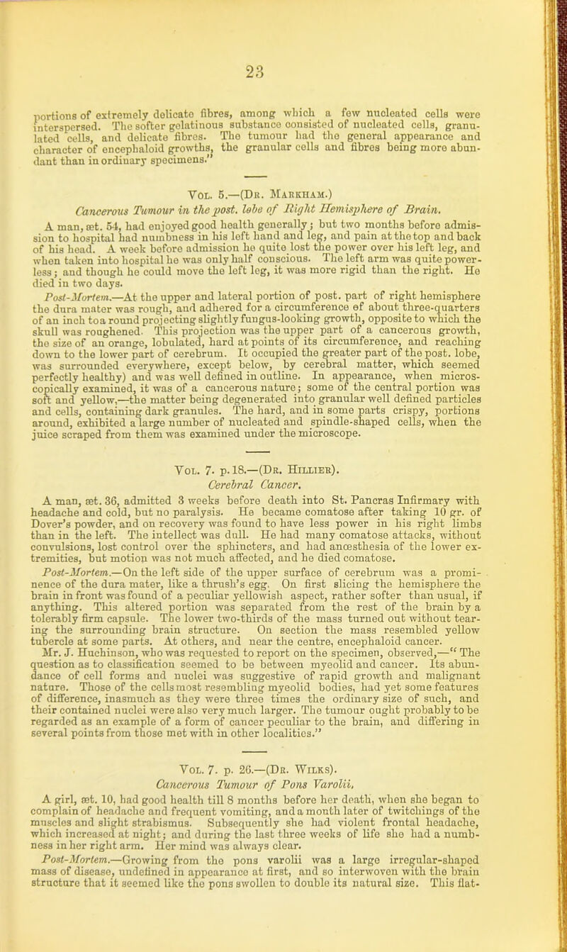 portions of extremely delicate fibres, among which a few nucleated cells were interspersed. The softer golatinous substance consisted of nucleated cells, granu- lated cells, and delicate fibres. The tumour had the general appearance and character of enceplialoid growths, the granular cells and fibres being more abun- dant than in ordinary specimens.” Vol. 5.—(Dr. Maricham.) Cancerous Tu mour in the post, lobe of Right Hemisphere of Brain. A man, set. 54, had enjoyed good health generally; but two months before admis- sion to hospital had numbness in his left hand and leg, and pain at the top and back of his head. A week before admission he quite lost the power over his left leg, and when taken into hospital he was only half conscious. The left arm was quite power- less ; and though ho could move the left leg, it was more rigid than the right. Ho died in two days. Post-Mortem.—At the upper and lateral portion of post, part of right hemisphere the dura mater was rough, and adhered for a circumference ef about three-quarters of an inch toa round projecting slightly fungus-looking growth, opposite to which the skull was roughened. This projection was the upper part of a cancerous growth, the size of an orange, tabulated, hard at points of its circumference, and reaching down to the lower part of cerebrum. It occupied the greater part of the post, lobe, was surrounded everywhere, except below, by cerebral matter, which seemed perfectly healthy) and was well defined in outline. In appearance, when micros- copically examined, it was of a cancerous nature; some of the central portion was soft and yellow,—the matter being degenerated into granular well defined particles and cells, containing dark granules. The hard, and in some parts crispy, portions around, exhibited a large number of nucleated and spindle-shaped cells, when the juice scraped from them was examined under the microscope. Vol. 7. p. 18.—(Dr. Hiliier). Cerebral Cancer. A man, set. 36, admitted 3 weeks before death into St. Pancras Infirmary with headache and cold, but no paralysis. He became comatose after taking 10 gr. of Dover’s powder, and on recovery was found to have less power in his right limbs than in the left. The intellect was dull. He had many comatose attacks, without convulsions, lost control over the sphincters, and had ancesthesia of the lower ex- tremities, but motion was not much affected, and he died comatose. Post-Mortem.—On the left side of the upper surface of cerebrum was a promi- nence of the dura mater, like a thrush’s egg. On first slicing the hemisphere the brain in front was found of a peculiar yellowish aspect, rather softer than usual, if anything. This altered portion was separated from the rest of the brain by a tolerably firm capsule. The lower two-thirds of the mass turned out without tear- ing the surrounding brain structure. On section the mass resembled yellow tubercle at some parts. At others, and near the centre, encephaloid cancer. Mr. J. Huchinson, who was requested to report on the specimen, observed,—“ The question as to classification seemed to be between myeolid and cancer. Its abun- dance of cell forms and nuclei was suggestive of rapid growth and malignant nature. Those of the cells most resembling myeolid bodies, had yet some features of difference, inasmuch as they were three times the ordinary size of such, and their contained nuclei were also very much larger. The tumour ought probably to be regarded as an example of a form of cancer peculiar to the brain, and differing in several points from those met with in other localities.” Vol. 7- p. 26.—(Dr. Wilks). Cancerous Tumour of Pons Varolii, A girl, ant. 10, had good health till 8 months before her death, when she began to complain of headache and frequent vomiting, and a mouth later of twitchings of the muscles and slight strabismus. Subsequently she had violent frontal headache, which increased at night; and during the last three weeks of life sho had a numb- ness in her right arm. Her mind was always clear. Post-Mortem.—Growing from the pons varolii was a large irregular-shaped mass of disease, undefined in appearauco at first, and so interwoven with the brain structure that it seemed like the pons swollen to double its natural size. This flat-