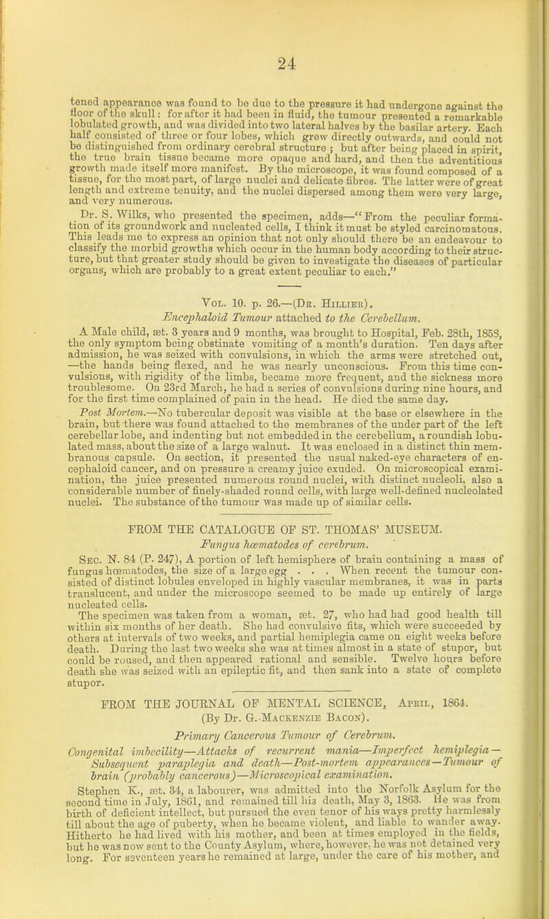 tened appearance was found to bo due to the pressure it had undergone against the floor of tiro skull: for after it had been in fluid, the tumour presented a remarkable lobulated growth, and was divided into two lateral halves by the basilar artery. Each half consisted of three or four lobes, which grew directly outwards, and could not be distinguished from ordinary cerebral structure ; but after being placed in spirit the true brain tissue became more opaque and hard, and then the adventitious growth made itself more manifest. By the microscope, it was found composed of a tissue, for the most part, of large nuclei and delicate fibres. The latter were of great length and extreme tenuity, and the nuclei dispersed among them were very large and very numerous. Dr. S. Wilks, who presented the specimen, adds—“From the peculiar forma- tion of its groundwork and nucleated cells, I think it must he styled carcinomatous. This leads me to express an opinion that.not only should there be an endeavour to classify the morbid growths which occur in the human body according to their struc- ture, but that greater study should be given to investigate the diseases of particular organs, which are probably to a great extent peculiar to each.” Vol. 10. p. 26.—(Dk. Hilliek). Fncephaloid Tumour attached to the Cerebellum. A Male child, set. 3.years and 9 months, was brought to Hospital, Feb. 28th, 185S, the only symptom being obstinate vomiting of a month’s duration. Ten days after admission, he was seized with convulsions, in which the arms were stretched out, —the hands being flexed, and he was nearly unconscious. From this time con- vulsions, with rigidity of the limbs, became more frequent, and the sickness more troublesome. On 23rd March, he had a series of convulsions during nine hours, and for the first time complained of pain in the head. He died the same day. Post Mortem.—No tubercular deposit was visible at the base or elsewhere in the brain, but there was found attached to the membranes of the under part of the left cerebellar lobe, and indenting but not embedded in the cerebellum, a roundish lobu- lated mass, about the size of a large walnut. It was enclosed in a distinct thin mem- branous capsule. On section, it presented the usual naked-eye characters of en- cephaloid cancer, and on pressure a creamy juice exuded. On microscopical exami- nation, the juice presented numerous round nuclei, with distinct nucleoli, also a considerable number of finely-shaded round cells, with large well-defined nueleolated nuclei. The substance of the tumour was made up of similar cells. FROM THE CATALOGUE OF ST. THOMAS’ MUSEUM. Fungus hcematodes of cerebrum. Sec. N. 84 (P. 247), A portion of left hemisphere of brain containing a mass of fungus licematodes, the size of a large egg . . . When recent the tumour con- sisted of distinct lobules enveloped in highly vascular membranes, it was in parts translucent, and under the microscope seemed to be made up entirely of large nucleated cells. The specimen was taken from a woman, set. 27, who had had good health till within six months of her death. She had convulsive fits, which were succeeded by others at intervals of two weeks, and partial hemiplegia came on eight weeks before death. During the last two weeks she was at times almost in a state of stupor, but could be roused, and then appeared rational and sensible. Twelve hours before death she was seized with an epileptic fit, and then sank into a state of complete stupor. FROM THE JOURNAL OF MENTAL SCIENCE, ArniL, 1864. (By Dr. G. Mackenzie Bacon). Primary Cancerous Tumour of Cerebrum. Congenital imbecility—Attacks of recurrent mania—Imperfect hemiplegia — Subsequent paraplegia and death—Post-mortem appearances—Tumour of brain (probably cancerous)—Microscopical examination. Stephen K., rot. 34, a labourer, was admitted into the Norfolk Asylum for the second time in July, 1861, and remained till hi3 death, May 3, 1863. He was from birth of deficient intellect, but pursued the even tenor of his ways pretty harmlessly till about the age of puberty, when ho became violent, and liable to wander away. Hitherto he had lived with his mother, and been at times employed in the fields, but he was now sent to the County Asylum, where, however, he was not detained very long. For seventeen years he remained at largo, under the care of his mother, and
