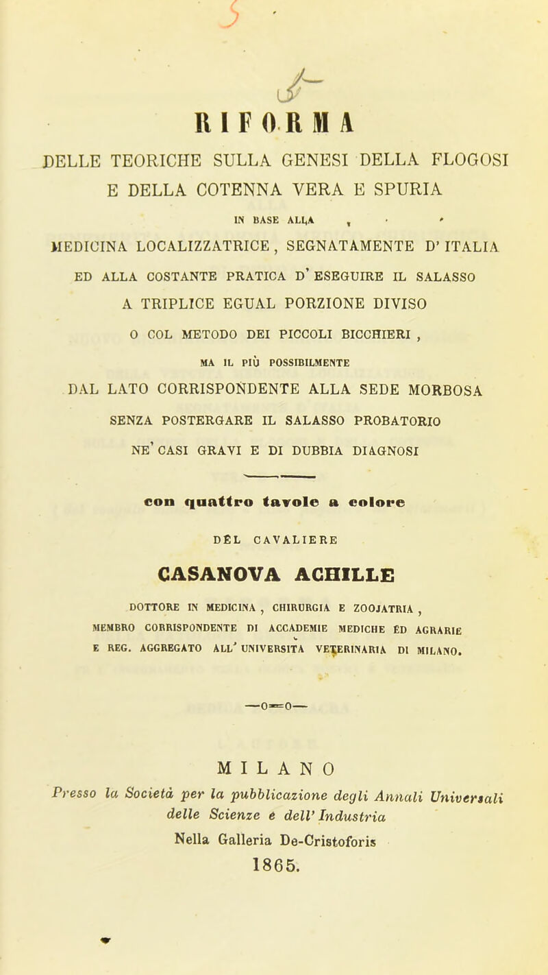 J- RIFORMA DELLE TEORICHE SULLA GENESI DELLA FLOGOSI E DELLA COTENNA VERA E SPURIA IN BASE ALLA , MEDICINA LOCALIZZATRICE , SEGNATAMENTE D’ ITALIA ED ALLA COSTANTE PRATICA D’ ESEGUIRE IL SALASSO A TRIPLICE EGUAL PORZIONE DIVISO O COL METODO DEI PICCOLI BICCHIERI , MA IL PIÙ POSSIBILMENTE DAL LATO CORRISPONDENTE ALLA SEDE MORBOSA SENZA POSTERGARE IL SALASSO PROBATORIO NE’CASI GRAVI E DI DUBBIA DIAGNOSI con quattro tavole a colore DEL CAVALIERE CASANOVA ACHILLE DOTTORE IN MEDICINA , CHIRURGIA E ZOOIATRIA , MEMBRO CORRISPONDENTE DI ACCADEMIE MEDICHE ÉD AGRARIE V E REG. AGGREGATO ALL' UNIVERSITÀ VETERINARIA DI MILANO. —0=0— MILANO Presso la Società per la pubblicazione degli Annali Universali delle Scienze e dell’ Industria Nella Galleria De-Cristoforis 1865.