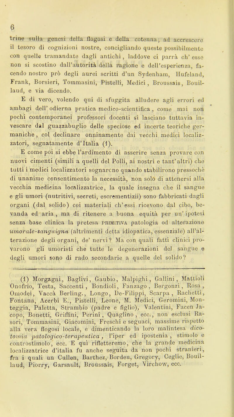 trine sulla genesi delia flogosi e della cotenna; ad accrescere il tesoro di cognizioni nostre, concigliando queste possibilmente con quelle tramandate dagli antichi, laddove ci parrà eh’ esse non si scostino dall’autorità della ragione e dell’esperienza, fa- cendo nostro prò degli aurei scritti d’un Sydenham, Hufeland, Frank, Borsieri, Tommasini, Pistelli, Medici, Broussais, Bouil- laud, e via dicendo. E di vero, volendo qui di sfuggita alludere agli errori ed ambagi dell’ odierna pratica medico-scientifica , come mai non pochi contemporanei professori docenti si lasciano tuttavia in- vescare dal guazzabuglio delle speciose ed incerte teoriche ger- maniche, col declinare onninamente dai vecchi medici localiz- zatori, segnatamente d’Italia (J). E come poi si ebbe l’ardimento di asserire senza provare con nuovi cimenti (simili a quelli del Polli, ai nostri e tant’altri) che tutti i medici localizzatori sognarono quando stabilirono pressoché di unanime consentimento la necessità, non solo di attenersi alla vecchia medicina localizzatrice, la quale insegna che il sangue e gli umori (nutritivi, secreti, escrementizii) sono fabbricati dagli organi (dal solido) coi materiali eh’essi ricevono dal cibo, be- vanda ed aria , ma di ritenere a buona equità per un’ ipotesi senza base clinica la pretesa primitiva patologia od alterazione umor ale-sanguigna (altrimenti detta idiopatica, essenziale) all’al- terazione degli organi, de’ nervi? Ma con quali fatti clinici pro- varono gli umoristi che tutte le degenerazioni del sangue e degli umori sono di rado secondarie a quelle del solido? (1) Morgagni, Baglivi, Gaubio, Malpighi, Gailini, Mattioli Onofrio, Testa, Saccenti, Bondioli, Fanzago , Bergonzi, Rosa, Omodei, Vaccà Berling., Longo, De-Filippi, Scarpa, Rachetti, Fontana, Acerbi E., Pistelli, Leone, M. Medici, Geromini, Mon- teggia, Paletta, Strambio (padre e figlio), Valentini, Facen Ja- copo, Bonetti, Griffìni, Perini, Quaglino, ecc., non esclusi Ra- sori, Tommasini, Giacomini, Freschi e seguaci, massime rispetto alla vera flogosi locale, e dimenticando la loro malintesa dico- tomia patologico-terapeutica, l’iper ed ipostenia , stimolo e controstimolo, ecc. E qui rifletteremo, che la grande medicina localizzatrice d’italia fu anche seguita da non pochi stranieri, fra i quali un Cullen, Barthez, Bordeu, Gregory, Ceglie, Bouil- laud, Piorry, Garsault, Broussais, Forget, Virchow, ecc.