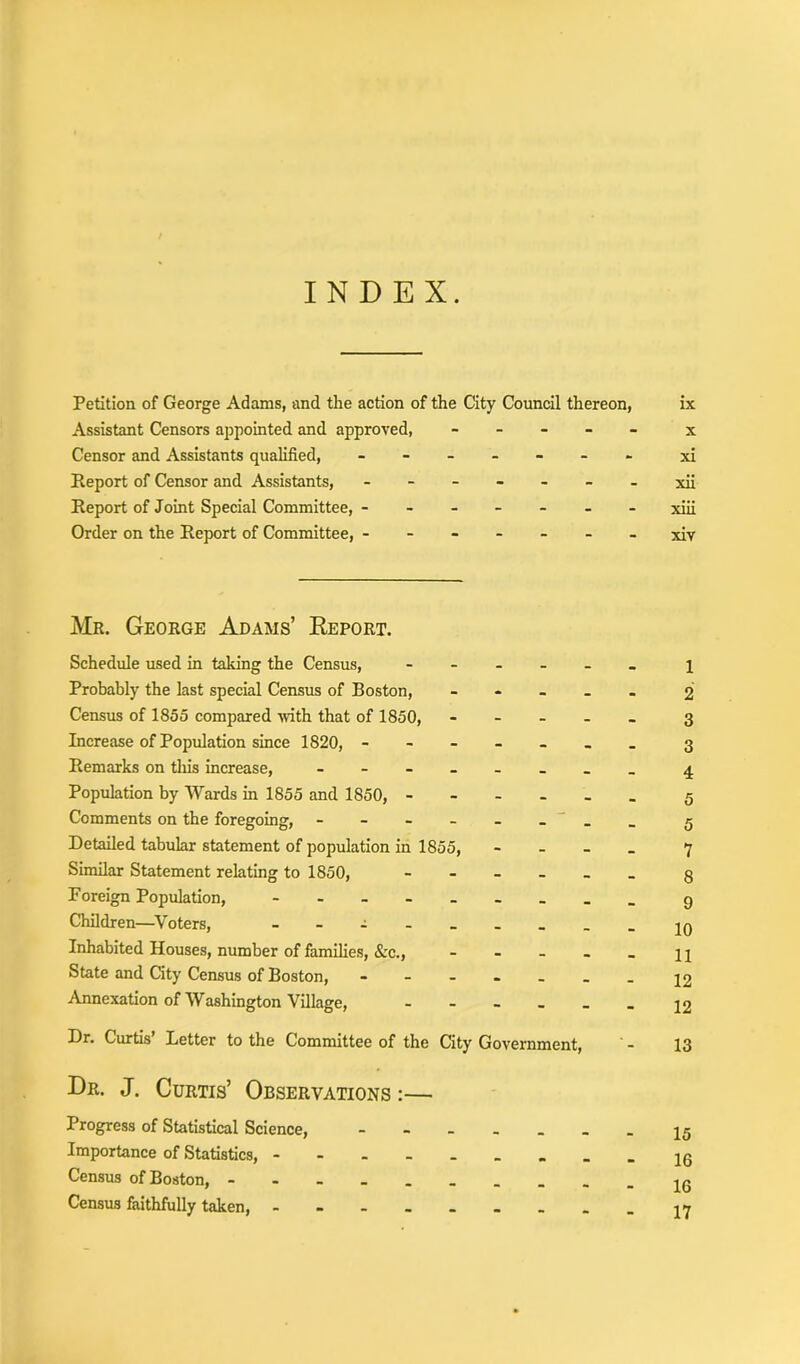 INDEX. Petition of George Adams, and the action of the City Council thereon, Assistant Censors appointed and approved, - Censor and Assistants qualified, ------- Report of Censor and Assistants, ------- Report of Joint Special Committee, ------- Order on the Report of Committee, ------- Me. George Adams’ Report. Schedule used in taking the Census, - Probably the last special Census of Boston, - Census of 1855 compared with that of 1850, - - - Increase of Population since 1820, - Remarks on this increase, Population by Wards in 1855 and 1850, - Comments on the foregoing, - - - - _ _ Detailed tabular statement of population in 1855, Similar Statement relating to 1850, Foreign Population, - Children—Voters, Inhabited Houses, number of families, &c., - State and City Census of Boston, ----., Annexation of Washington Village, - Dr. Curtis’ Letter to the Committee of the City Government, Dr. J. Curtis’ Observations :— Progress of Statistical Science, Importance of Statistics, Census of Boston, - Census faithfully taken, ix x xi xii xiii xiv 1 2 3 3 4 5 5 7 8 9 10 11 12 12 13 15 16 16 17