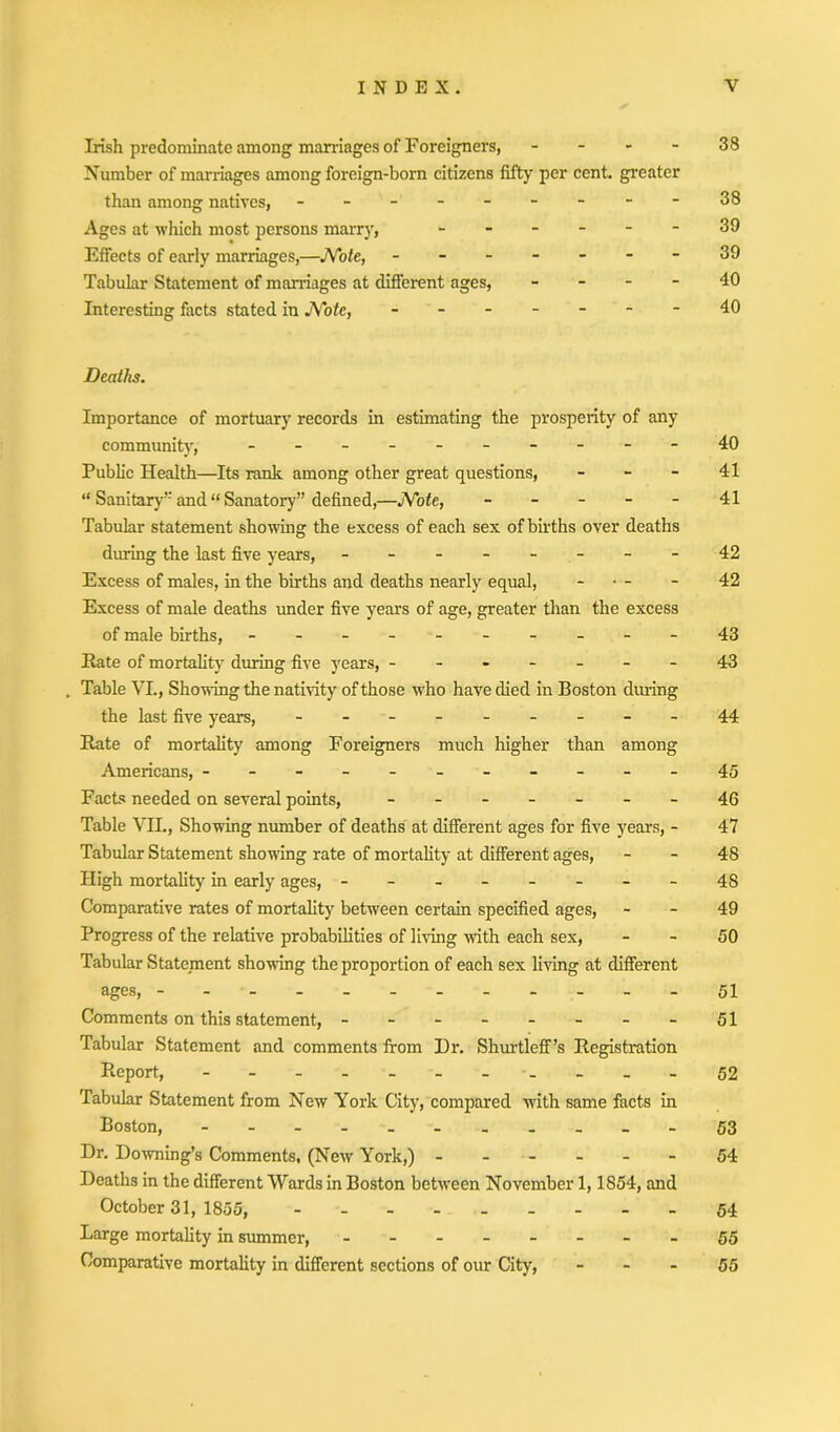 Irish predominate among marriages of Foreigners, - - - - 38 Number of marriages among foreign-born citizens fifty per cent, greater than among natives, - - - - - - - 38 Ages at which most persons marry, ------ 39 Effects of early marriages,—Note, - -- -- --39 Tabular Statement of marriages at different ages, _ - - - 40 Interesting facts stated in Note, ------- 4.0 Deaths. Importance of mortuary records in estimating the prosperity of any community, - -- -- -- -- -40 Public Health—Its rank among other great questions, - - - 41 “ Sanitary’’and “ Sanatory” defined,—Note, - - - - - 41 Tabular statement showing the excess of each sex of births over deaths during the last five years, - -- -- -- -42 Excess of males, in the births and deaths nearly equal, - - 42 Excess of male deaths under five years of age, greater than the excess of male births, - -- -- -- -- -43 Rate of mortality during five years, -------43 . Table VL, Showing the nativity of those who have died in Boston during the last five years, - -- -- -- --44 Rate of mortality among Foreigners much higher than among Americans, -----------45 Facts needed on several points, - -- -- --46 Table VII., Showing number of deaths at different ages for five years, - 47 Tabular Statement showing rate of mortality at different ages, 48 High mortality in early ages, - -- -- -- -48 Comparative rates of mortality between certain specified ages, - - 49 Progress of the relative probabilities of living with each sex, - - 50 Tabular Statement showing the proportion of each sex living at different ages, 51 Comments on this statement, - - - - - - - - 51 Tabular Statement and comments from Hr. Shurtleff’s Registration Report, ----------- 52 Tabular Statement from New York City, compared with same facts in Boston, - -- -- -- -_--53 Dr. Downing’s Comments, (New York,) ------ 54 Deaths in the different Wards in Boston between November 1,1854, and October 31, 1855, 54 Large mortality in summer, -------- 55 Comparative mortality in different sections of our City, 55