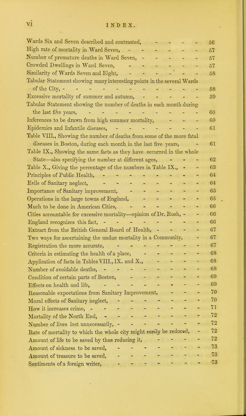 Wards Six and Seven described and contrasted, 56 High rate of mortality in Ward Seven, ------ 57 Number of premature deaths in Ward Seven, ----- 57 Crowded Dwellings in Ward Seven, ------ 57 Similarity of Wards Seven and Eight, ------ 58 Tabular Statement showing many interesting points in the several Wards of the City, -----------58 Excessive mortality of summer and autumn, ----- 59 Tabular Statement showing the number of deaths in each month during the last five years, - -- -- -- --60 Inferences to be drawn from high summer mortality, 60 Epidemics and Infantile diseases, - - - - - - - 61 Table VHL, Showing the number of deaths from some of the more fatal diseases in Boston, during each month in the last five years, - 61 Table IX., Showing the same facts as they have occurred in the whole State—also specifying the number at different ages, 62 Table X., Giving the percentage of the numbers in Table IX., - - 63 Principles of Public Health, - -- -- -- -64 Evils of Sanitary neglect, - -- -- -- -64 Importance of Sanitary improvement, ------ 65 Operations in the large towns of England, ----- 65 Much to be done in American Cities, ------ 66 Cities accountable for excessive mortality—opinion of Dr. Rush, - - 66 England recognizes this fact, - -- -- -- -66 Extract from the British General Board of Health, 67 Two ways for ascertaining the undue mortality in a Community, - 67 Registration the more accurate, - -- -- --67 Criteria in estimating the health of a place, ----- 68 Application of facts in Tables VIII., IX. and X., 68 Number of avoidable deaths, - -- -- -- -68 Condition of certain parts of Boston, ------ 69 Effects on health and life, - -- -- -- - 69 Reasonable expectations from Sanitary Improvement, - - - 70 Moral effects of Sanitary neglect, - - - - - -  70 How it increases crime, - -- -- -- -- 71 Mortality of the North End, - -- -- -- -72 Number of lives lost unnecessarily, ------ Rate of mortality to which the whole city might easily be reduced, Amount of life to be saved by thus reducing it, - Amount of sickness to be saved, ------ Amount of treasure to be saved, ------ Sentiments of a foreign ■writer, ------