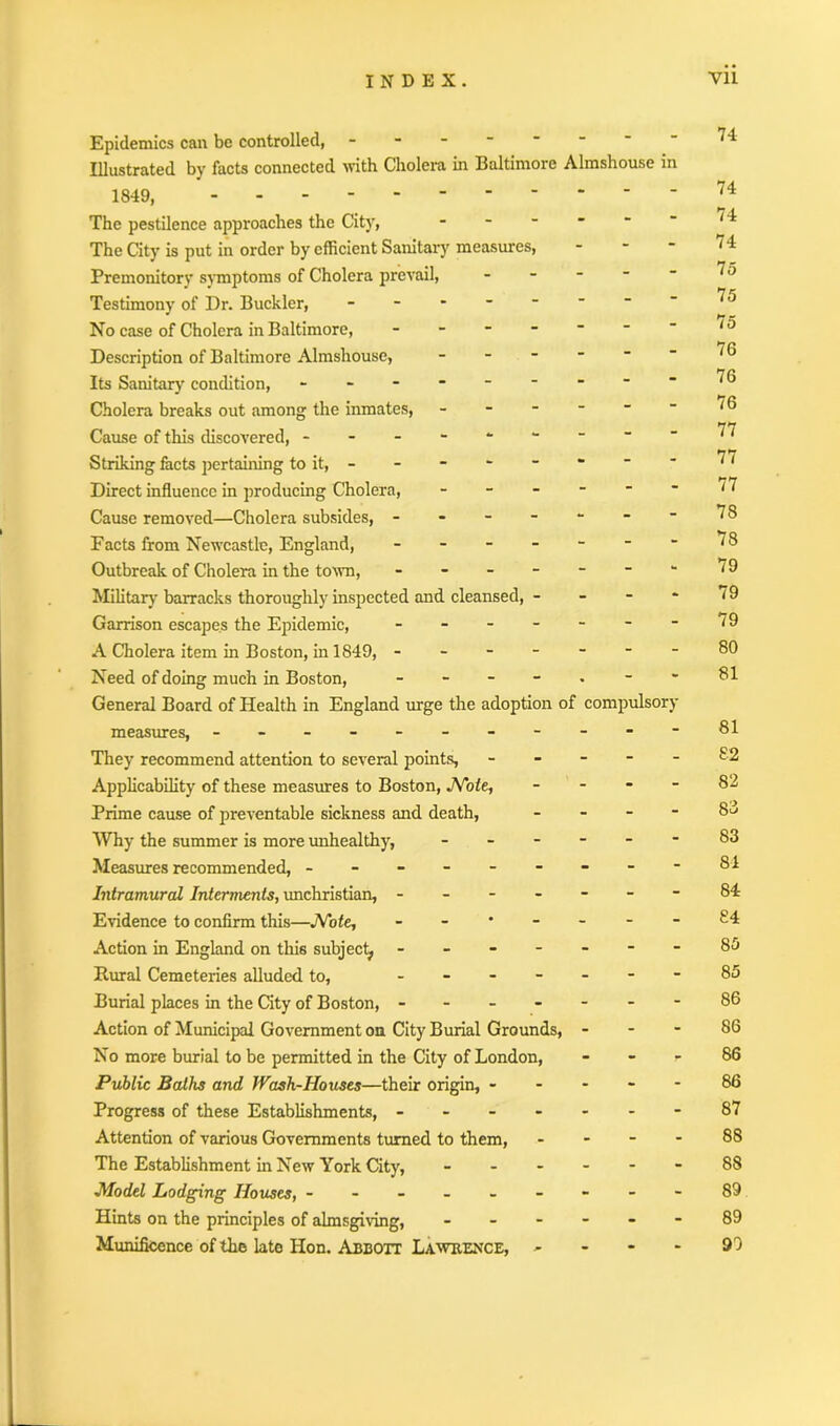 Epidemics can be controlled, - Illustrated by facts connected with Cholera in Baltimore Almshouse in 1849, --- The pestilence approaches the City, The City is put in order by efficient Sanitary measures, * Premonitory symptoms of Cholera prevail, - Testimony of Dr. Buckler, - No case of Cholera in Baltimore, - * Description of Baltimore Almshouse, - Its Sanitary condition, - -- -- -- - Cholera breaks out among the inmates, - Cause of this discovered, Striking facts pertaining to it, - Direct influence in producing Cholera, - Cause removed—Cholera subsides, ------ Facts from Newcastle, England, ------ Outbreak of Cholera in the town, ------- Military barracks thoroughly inspected and cleansed, - Garrison escapes the Epidemic, ------- A Cholera item in Boston, in 1849, ------- Need of doing much in Boston, General Board of Health in England urge the adoption of compulsory measures, - -- -- -- -- -- They recommend attention to several points, - Applicability of these measures to Boston, Note, - Prime cause of preventable sickness and death, - Why the summer is more unhealthy, ------ Measures recommended, --------- Intramural Interments, unchristian, ------ Evidence to confirm this—Note, ------- Action in England on this subject, ------- Rural Cemeteries alluded to, ------ Burial places in the City of Boston, ------- Action of Municipal Government on City Burial Grounds, - - - No more burial to be permitted in the City of London, - - - Public Baths and Wash-Houses—their origin, - Progress of these Establishments, ------- Attention of various Governments turned to them, - - - - The Establishment in New York City, ------ Model Lodging Houses, --------- Hints on the principles of almsgiving, ------ Munificence of the late Hon. Abbott Lawrence, - 74 74 74 74 75 75 75 76 76 76 77 77 77 78 78 79 79 79 80 81 81 82 82 83 83 84 84 £4 85 85 86 86 86 86 87 88 88 89 89 99