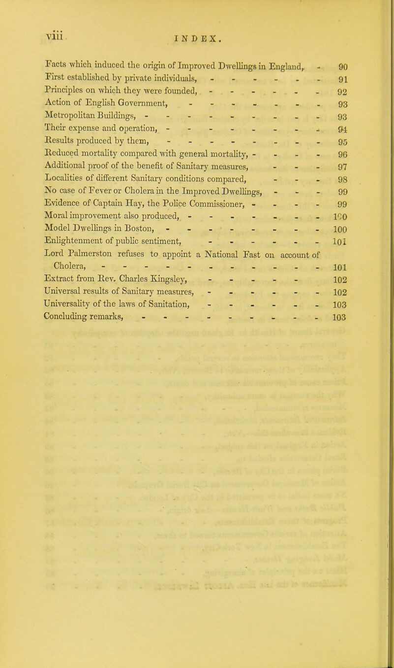 Facts which induced the origin of Improved Dwellings in England,. - 90 First established by private individuals, - - - - . . 91 Principles on which they were founded, ------ 92 Action of English Government, ------- 93 Metropolitan Buildings, - 93 Their expense and operation, ^ 94 Results produced by them, ------- - 95 Reduced mortality compared with general mortality, 96 Additional proof of the benefit of Sanitary measures, - - - 97 Localities of different Sanitary conditions compared, - - - 98 No case of Fever or Cholera in the Improved Dwellings, - - - 99 Evidence of Captain Hay, the Police Commissioner, - - - - 99 Moral improvement also produced, - - - - - _ - ICO Model Dwellings in Boston, - -- -- -- - 100 Enlightenment of public sentiment, - - - - - -101 Lord Palmerston refuses to appoint a National Fast on account of Cholera, - -- -- -- -- -- 10I Extract from Rev. Charles Kingsley, - 102 Universal results of Sanitary measures, ------ 102 Universality of the laws of Sanitation, ------ 103