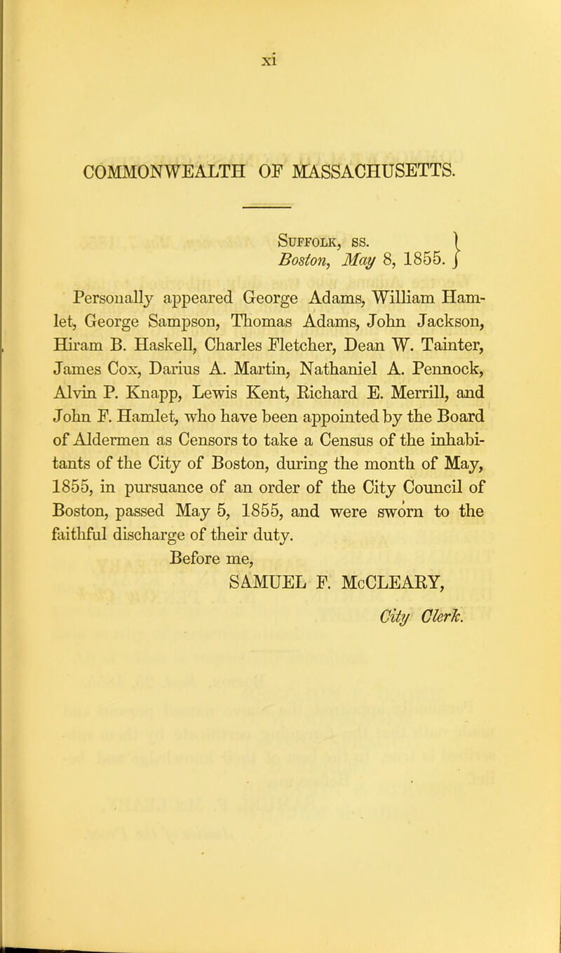 COMMONWEALTH OF MASSACHUSETTS. Suffolk, ss. Boston, May 8, 1855. Personally appeared George Adams, William Ham- let, George Sampson, Thomas Adams, John Jackson, Hiram B. Haskell, Charles Fletcher, Dean W. Tainter, James Cox, Darius A. Martin, Nathaniel A. Pennock, Alvin P. Knapp, Lewis Kent, Bichard E. Merrill, and John F. Hamlet, who have been appointed by the Board of Aldermen as Censors to take a Census of the inhabi- tants of the City of Boston, during the month of May, 1855, in pursuance of an order of the City Council of Boston, passed May 5, 1855, and were sworn to the faithful discharge of their duty. Before me, SAMUEL F. McCLEABY,