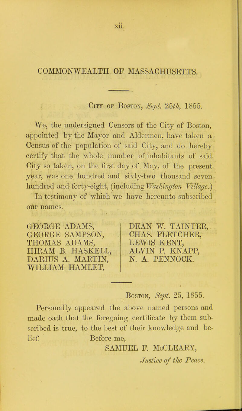 Xll COMMONWEALTH OF MASSACHUSETTS. City of Boston, Sept. 25th, 1855. We, the undersigned Censors of the City of Boston, appointed by the Mayor and Aldermen, have taken a Census of the population of said City, and do hereby certify that the whole number of inhabitants of said- City so taken, on the first day of May, of the present year, was one hundred and sixty-two thousand seven hundred and forty-eight, (including Washingion Village.) In testimonv of winch we have hereunto subscribed r our names. GEORGE ADAMS, GEORGE SAMPSON, THOMAS ADAMS, HIRAM B. HASKELL, DARIUS A. MARTIN, WILLIAM HAMLET, DEAN W. TAINTER, CHAS. FLETCHER, LEWIS KENT, ALYIN P. KNAPP, N. A. PENNOCK. Boston, Sept. 25, 1855. Personally appeared the above named persons and made oath that the foregoing certificate by them sub- scribed is true, to the best of their knowledge and be- lief. Before me, SAMUEL F. McCLEARY, Justice of the Peace.