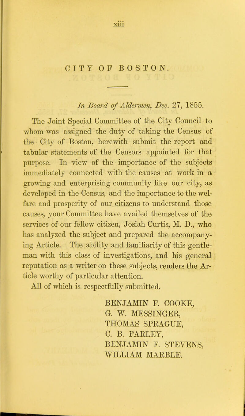 CITY OF BOSTON. In Board of Aldermen, Dec. 27, 1855. The Joint Special Committee of the City Council to whom was assigned the duty of taking the Census of the City of Boston, herewith submit the report and tabular statements of the Censors appointed for that purpose. In view of the importance of the subjects immediately connected with the causes at work in a growing and enterprising community like our city, as developed in the Census, and the importance to the wel- fare and prosperity of our citizens to understand those causes, your Committee have availed themselves of the sendees of our fellow citizen, Josiah Curtis, M. D., who has analyzed the subject and prepared the accompany- ing Article. The ability and familiarity of this gentle- man with this class of investigations, and his general reputation as a writer on these subjects, renders the Ar- ticle worthy of particular attention. All of which is respectfully submitted. BENJAMIN F. COOKE, G. W. MESSINGER, THOMAS SPRAGUE, C. B. FARLEY, BENJAMIN F. STEVENS, WILLIAM MARBLE.