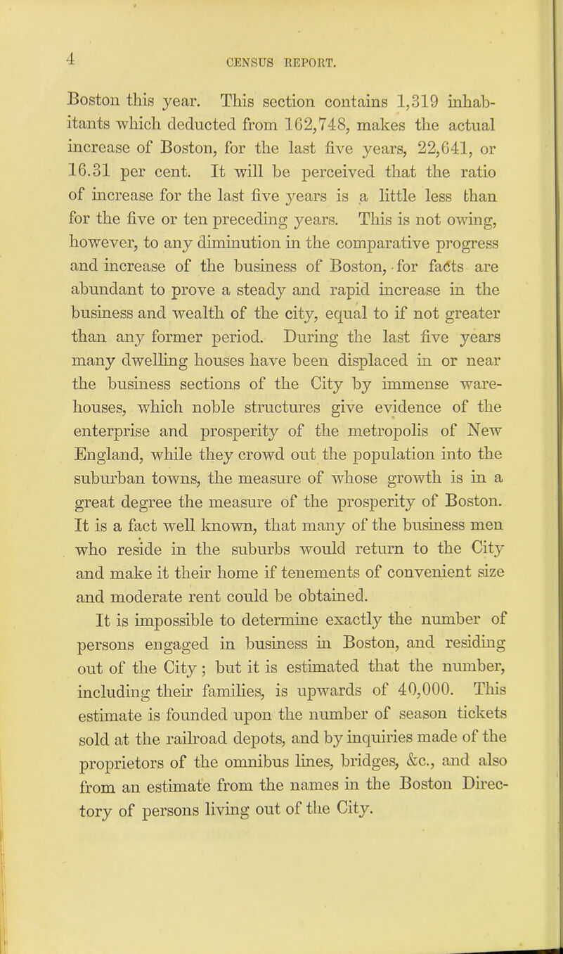 Boston this year. This section contains 1,319 inhab- itants which deducted from 162,748, makes the actual increase of Boston, for the last live years, 22,641, or 16.31 per cent. It will be perceived that the ratio of increase for the last five years is a little less than for the live or ten preceding years. This is not owing, however, to any diminution in the comparative progress and increase of the business of Boston, • for fadts are abundant to prove a steady and rapid increase in the business and wealth of the city, equal to if not greater than any former period. During the last live years many dwelling houses have been displaced hi or near the business sections of the City by immense ware- houses, which noble structures give evidence of the enterprise and prosperity of the metropolis of New England, while they crowd out the population into the suburban towns, the measure of whose growth is in a great degree the measure of the prosperity of Boston. It is a fact well known, that many of the business men who reside in the suburbs would return to the City and make it their home if tenements of convenient size and moderate rent could be obtained. It is impossible to determine exactly the number of persons engaged in business in Boston, and residing out of the City; but it is estimated that the number, including their families, is upwards of 40,000. This estimate is founded upon the number of season tickets sold at the railroad depots, and by inquiries made of the proprietors of the omnibus lines, bridges, &c., and also from an estimate from the names in the Boston Direc- tory of persons living out of the City.