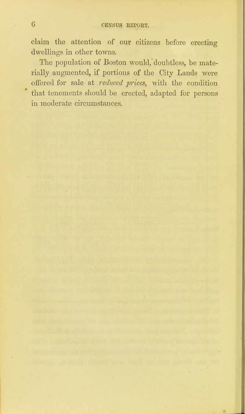 claim the attention of our citizens before erecting dwellings in other towns. The population of Boston would, doubtless, be mate- rially augmented, if portions of the City Lands were offered for sale at reduced prices, with the condition that tenements should be erected, adapted for persons in moderate circumstances.
