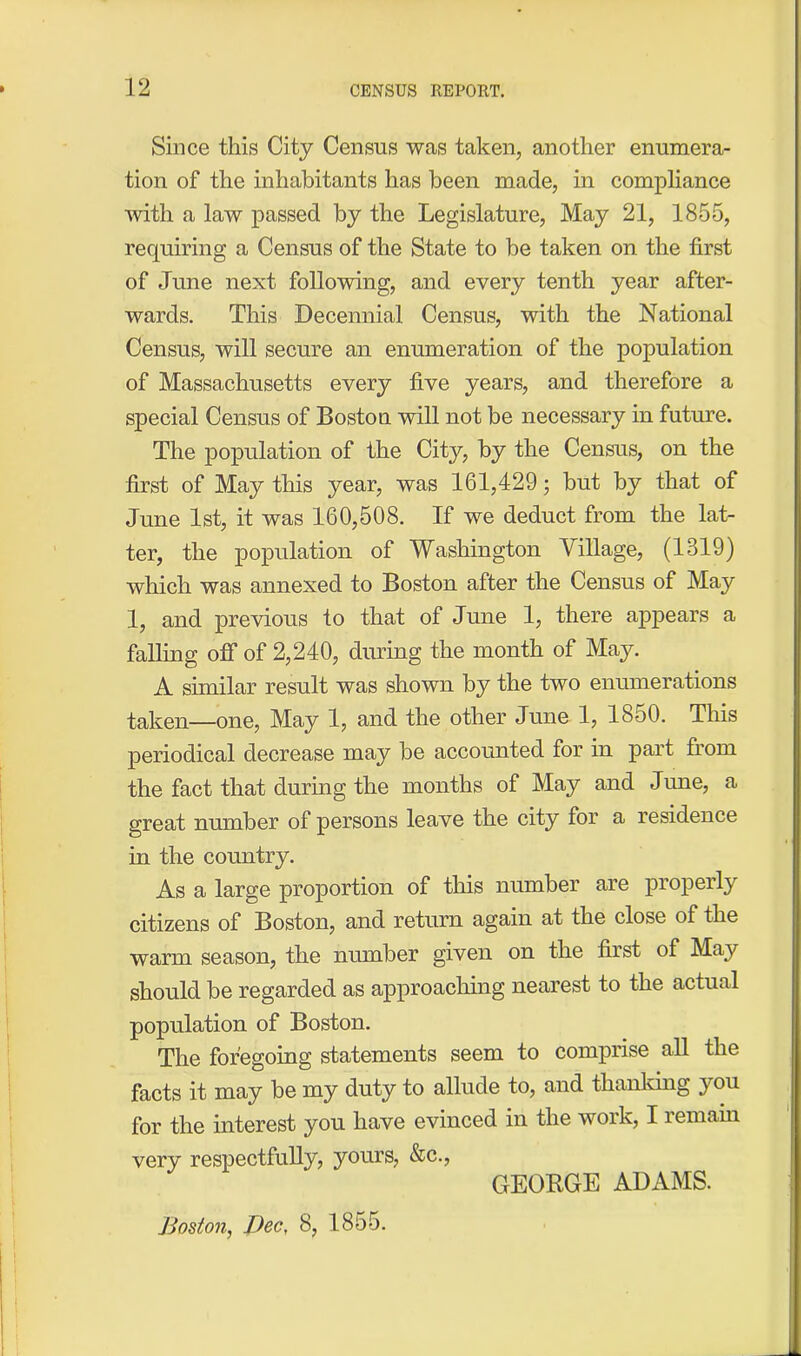 Since this City Census was taken, another enumera- tion of the inhabitants has been made, in compliance with a law passed by the Legislature, May 21, 1855, requiring a Census of the State to be taken on the first of June next following, and every tenth year after- wards. This Decennial Census, with the National Census, will secure an enumeration of the population of Massachusetts every five years, and therefore a special Census of Boston will not be necessary in future. The population of the City, by the Census, on the first of May this year, was 161,429; but by that of June 1st, it was 160,508. If we deduct from the lat- ter, the population of Washington Tillage, (1319) which was annexed to Boston after the Census of May 1, and previous to that of June 1, there appears a falling off of 2,240, during the month of May. A similar result was shown by the two enumerations taken—one, May 1, and the other June 1, 1850. This periodical decrease may be accounted for in part from the fact that during the months of May and June, a great number of persons leave the city for a residence in the country. As a large proportion of this number are properly citizens of Boston, and return again at the close of the warm season, the number given on the first of May should be regarded as approaching nearest to the actual population of Boston. The foregoing statements seem to comprise all the facts it may be my duty to allude to, and thanking you for the interest you have evinced in the work, I remain very respectfully, yours, &c., GEORGE ADAMS. Boston, Dec, 8, 1855.