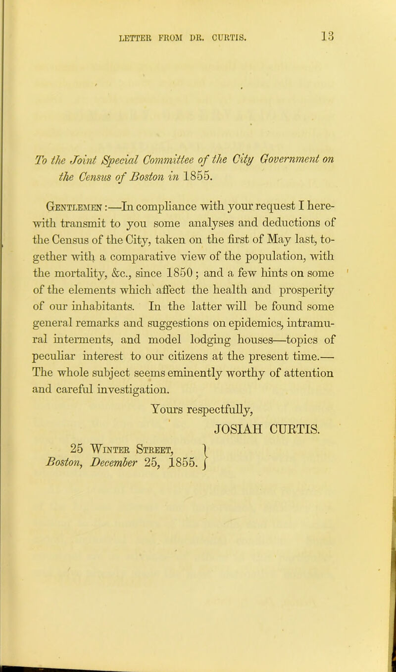 To the Joint Special Committee of the City Government on the Census of Boston in 1855. Gentlemen :—In compliance with your request I here- with transmit to you some analyses and deductions of the Census of the City, taken on the first of May last, to- gether with a comparative view of the population, with the mortality, &c., since 1850 ; and a few hints on some of the elements which affect the health and prosperity of our inhabitants. In the latter will be found some general remarks and suggestions on epidemics, intramu- ral interments, and model lodging houses—topics of peculiar interest to our citizens at the present time.— The whole subject seems eminently worthy of attention and careful investigation. Yours respectfully, JOSIAH CURTIS. 25 Winter Street, 1 Boston, December 25, 1855. J