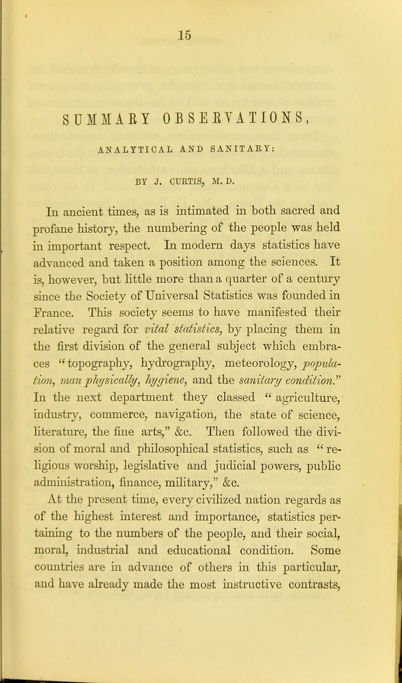 SUMMARY OBSERVATIONS, ANALYTICAL AND SANITARY: BY J. CURTIS, M. D. In ancient times, as is intimated in both sacred and profane history, the numbering of the people was held in important respect. In modern days statistics have advanced and taken a position among the sciences. It is, however, but little more than a quarter of a century since the Society of Universal Statistics was founded in France. This society seems to have manifested then' relative regard for vital statistics, by placing them in the first division of the general subject which embra- ces “topography, hydrography, meteorology, popula- tion, man physically, hygiene, and the sanitary condition” In the next department they classed “ agriculture, industry, commerce, navigation, the state of science, literature, the fine arts,” &c. Then followed the divi- sion of moral and philosophical statistics, such as “ re- ligious worship, legislative and judicial powers, public administration, finance, military,” &c. At the present time, every civilized nation regards as of the highest interest and importance, statistics per- taining to the numbers of the people, and their social, moral, industrial and educational condition. Some countries are in advance of others in this particular, and have already made the most instructive contrasts,