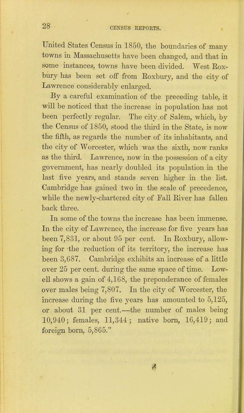 United States Census in 1850, the boundaries of many towns in Massachusetts have been changed, and that in some instances, towns have been divided. West Rox- bury has been set off from Roxbury, and the city of Lawrence considerably enlarged. By a careful examination of the preceding table, it will be noticed that the increase in population has not been perfectly regular. The city of Salem, which, by the Census of 1850, stood the third in the State, is now the fifth, as regards the number of its inhabitants, and the city of Worcester, which was the sixth, now ranks as the third. Lawrence, now in the possession of a city government, has nearly doubled its population in the last five years, and stands seven higher in the list. Cambridge has gained two in the scale of precedence, while the newly-chartered city of Rail River has fallen back three. In some of the towns the increase has been immense. In the city of Lawrence, the increase for five years has been 7,831, or about 95 per cent. In Roxbury, allow- ing for the reduction of its territory, the increase has been 3,687. Cambridge exhibits an increase of a little over 25 per cent, during the same space of time. Low- ell shows a gain of 4,168, the preponderance of females over males being 7,807. In the city of Worcester, the increase during the five years has amounted to 5,125, or about 31 per cent.—the number of males being 10,940; females, 11,344; native born, 16,419; and foreign born, 5,865.” *