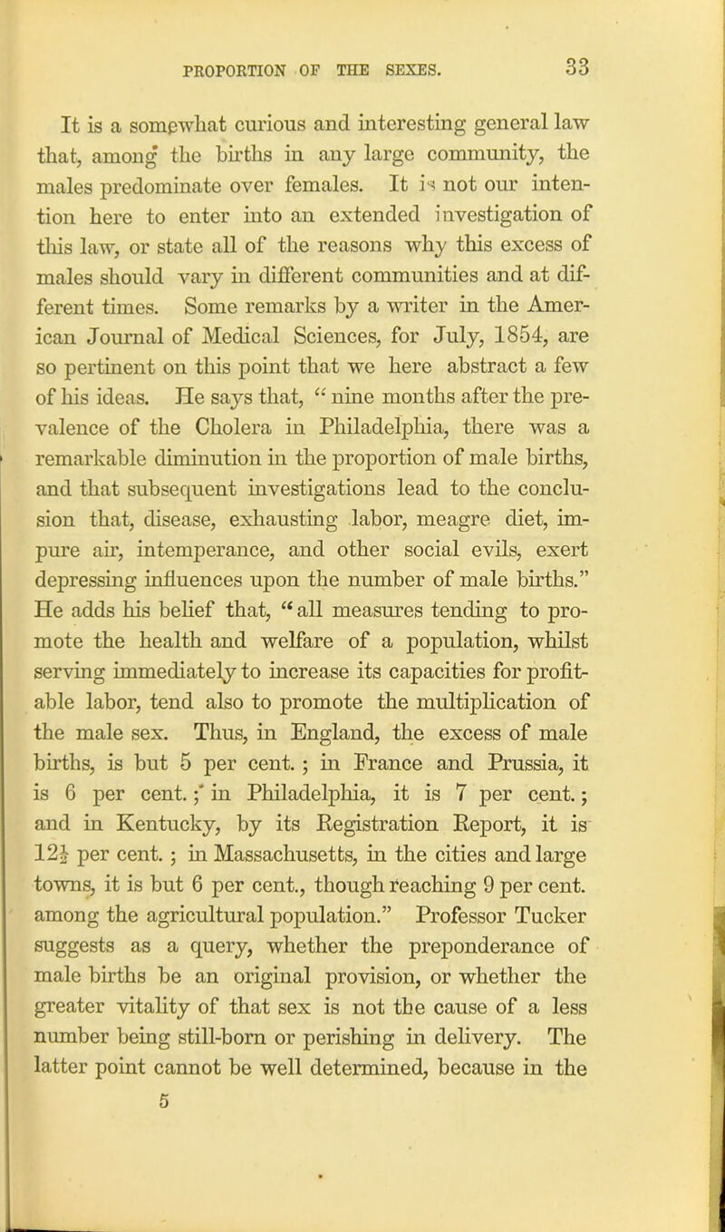 It is a somewhat curious and interesting general law that, among the births in any large community, the males predominate over females. It is not our inten- tion here to enter into an extended investigation of tliis law, or state all of the reasons why this excess of males should vary in different communities and at dif- ferent times. Some remarks by a writer in the Amer- ican Journal of Medical Sciences, for July, 1854, are so pertinent on this point that we here abstract a few of his ideas. He says that, “ nine months after the pre- valence of the Cholera in Philadelphia, there was a 1 remarkable diminution in the proportion of male births, and that subsequent investigations lead to the conclu- sion that, disease, exhausting labor, meagre diet, im- pure air, intemperance, and other social evils, exert depressing influences upon the number of male births.” He adds his belief that, “ all measures tending to pro- mote the health and welfare of a population, whilst serving immediately to increase its capacities for profit- able labor, tend also to promote the multiplication of the male sex. Thus, in England, the excess of male births, is but 5 per cent.; in Prance and Prussia, it is 6 per cent.in Philadelphia, it is 7 per cent.; and in Kentucky, by its Registration Report, it is 12£ per cent. ; in Massachusetts, in the cities and large towns, it is but 6 per cent., though reaching 9 per cent, among the agricultural population.” Professor Tucker suggests as a query, whether the preponderance of male births be an original provision, or whether the greater vitality of that sex is not the cause of a less number being still-born or perishing in delivery. The latter point cannot be well determined, because in the 5