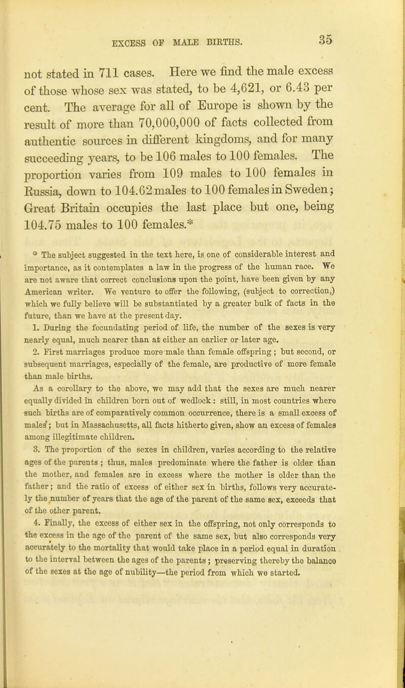 EXCESS OF MALE BIRTHS. not stated in 711 cases. Here we find the male excess of those whose sex was stated, to be 4,621, or 6.4o per cent. The average for all of Europe is shown by the result of more than 70,000,000 of facts collected from authentic sources in different kingdoms, and for many succeeding years, to be 106 males to 100 females. The proportion varies from 109 males to 100 females in Russia, down to 104.62 males to 100 females in Sweden; Great Britain occupies the last place but one, being 104.75 males to 100 females.* ° The subject suggested in the text here, is one of considerable interest and importance, as it contemplates a law in the progress of the human race. We are not aware that correct conclusions upon the point, have been given bj any American writer. We venture to offer the following, (subject to correction,) which we fully believe will be substantiated by a greater bulk of facts in the future, than we have at the present day. 1. During the fecundating period of life, the number of the sexes is very nearly equal, much nearer than at either an earlier or later age. 2. First marriages produce more male than female offspring ; but second, or subsequent marriages, especially of the female, are productive of more female than male births. As a corollary to the above, we may add that the sexes are much nearer equally divided in children born out of wedlock: still, in most countries where such births are of comparatively common occurrence, there is a small excess of males'; but in Massachusetts, all facts hitherto given, show an excess of females among illegitimate children. 3. The proportion of the sexes in children, varies according to the relative ages of the parents ; thus, males predominate where the father is older than the mother, and females are in excess where the mother is older than the father; and the ratio of excess of either sex in births, follows very accurate- ly the number of years that the age of the parent of the same sex, exceeds that of the other parent. 4. Finally, the excess of either sex in the offspring, not only corresponds to the excess in the age of the parent of the same sex, but also corresponds very accurately to the mortality that would take place in a period equal in duration to the interval between the ages of the parents; preserving thereby the balance of the sexes at the age of nubility—the period from which we started.