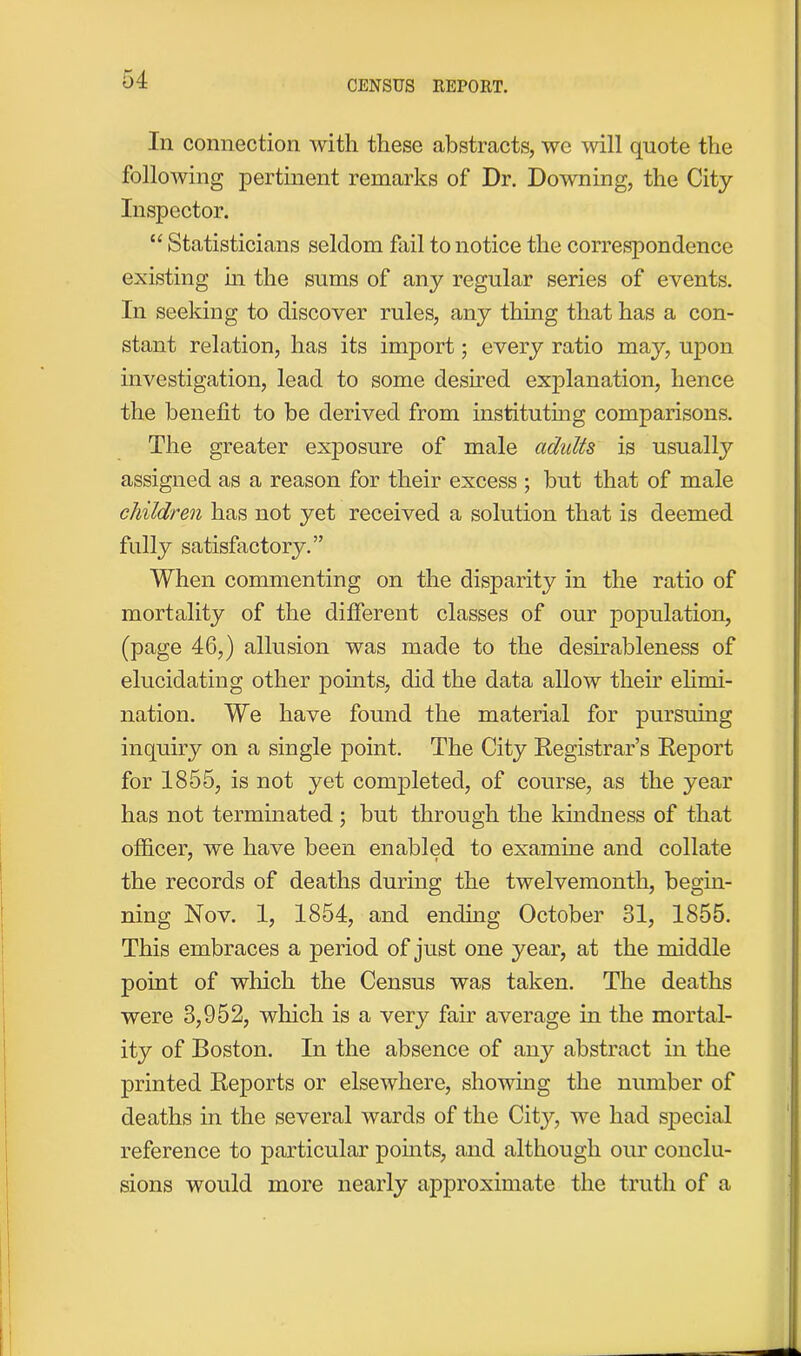 In connection with these abstracts, we will quote the following pertinent remarks of Dr. Downing, the City Inspector. “ Statisticians seldom fail to notice the correspondence existing in the sums of any regular series of events. In seeking to discover rules, any thing that has a con- stant relation, has its import; every ratio may, upon investigation, lead to some desired explanation, hence the benefit to be derived from instituting comparisons. The greater exposure of male adults is usually assigned as a reason for their excess ; but that of male children has not yet received a solution that is deemed fully satisfactory.” When commenting on the disparity in the ratio of mortality of the different classes of our population, (page 46,) allusion was made to the desirableness of elucidating other points, did the data allow their elimi- nation. We have found the material for pursuing inquiry on a single point. The City Registrar’s Report for 1855, is not yet completed, of course, as the year has not terminated ; but through the kindness of that officer, we have been enabled to examine and collate the records of deaths during the twelvemonth, begin- ning Nov. 1, 1854, and ending October 31, 1855. This embraces a period of just one year, at the middle point of which the Census was taken. The deaths were 3,952, which is a very fair average in the mortal- ity of Boston. In the absence of any abstract in the printed Reports or elsewhere, showing the number of deaths in the several wards of the City, we had special reference to particular points, and although our conclu- sions would more nearly approximate the truth of a
