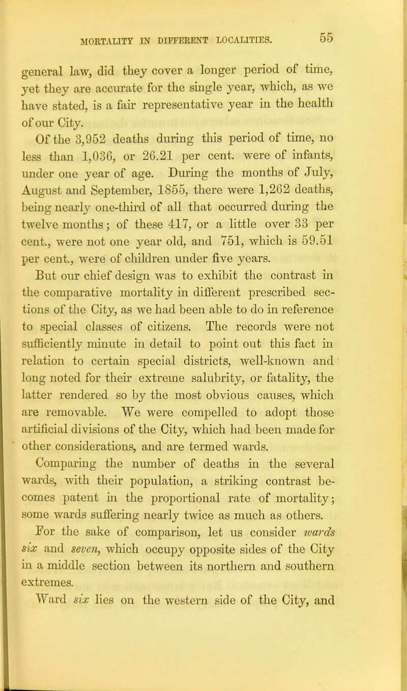 general law, did they cover a longer period of time, yet they are accurate for the single year, which, as we have stated, is a fair representative year in the health of our City. Of the 3,952 deaths during this period of time, no less than 1,036, or 26.21 per cent, were of infants, under one year of age. During the months of July, August and September, 1855, there were 1,262 deaths, being nearly one-third of all that occurred during the twelve months; of these 417, or a little over 33 per cent., were not one year old, and 751, which is 59.51 per cent., were of children under five years. But our chief design was to exhibit the contrast in the comparative mortality in different prescribed sec- tions of the City, as we had been able to do in reference to special classes of citizens. The records were not sufficiently minute in detail to point out this fact hi relation to certain special districts, well-known and long noted for their extreme salubrity, or fatality, the latter rendered so by the most obvious causes, which are removable. We were compelled to adopt those artificial divisions of the City, which had been made for other considerations, and are termed wards. Comparing the number of deaths in the several wards, with their population, a striking contrast be- comes patent in the proportional rate of mortality; some wards suffering nearly twice as much as others. For the sake of comparison, let us consider wards six and seven, which occupy opposite sides of the City in a middle section between its northern and southern extremes. Ward six lies on the western side of the City, and