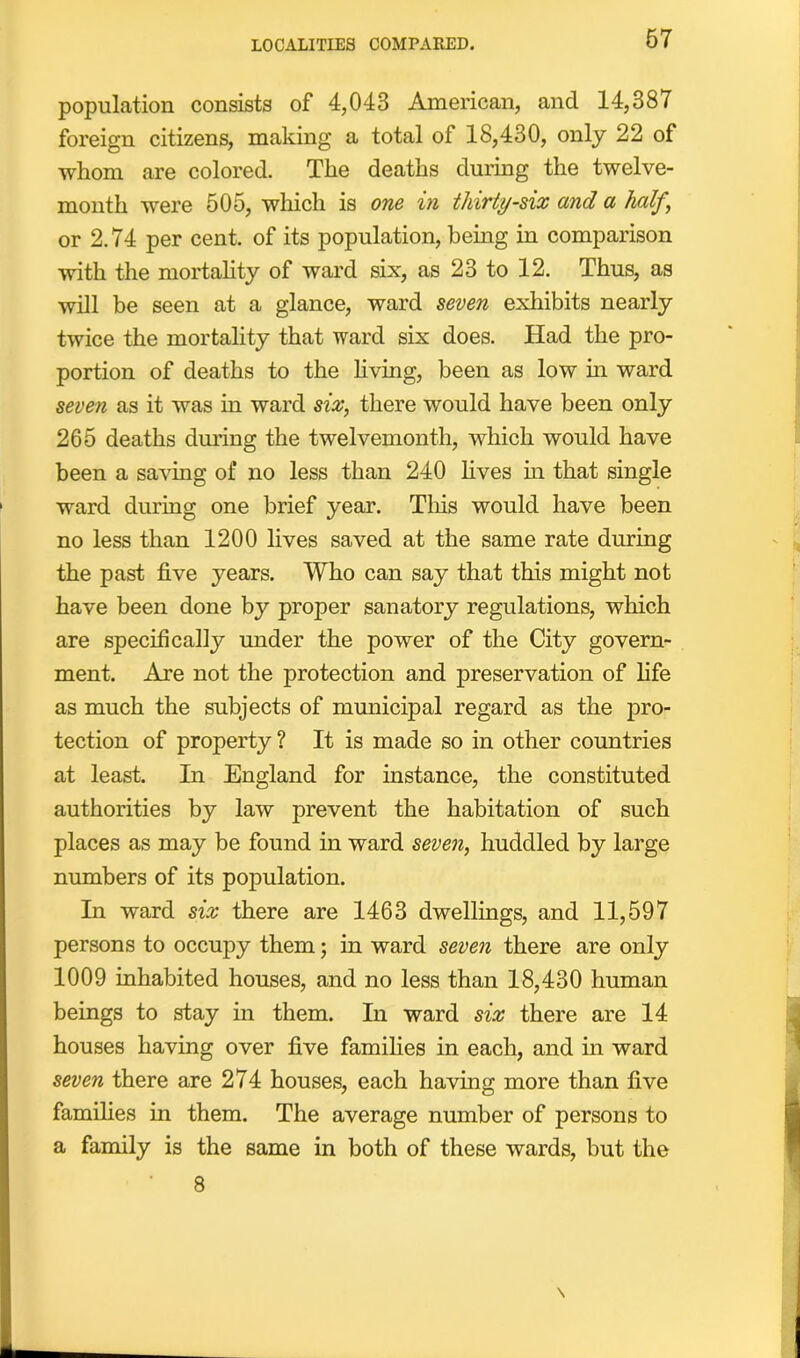 LOCALITIES COMPARED. 67 population consists of 4,043 American, and 14,387 foreign citizens, making a total of 18,430, only 22 of whom are colored. The deaths during the twelve- month were 505, which is one in thirty-six and a half ‘ or 2.74 per cent, of its population, being in comparison with the mortality of ward six, as 23 to 12. Thus, as will be seen at a glance, ward seven exhibits nearly twice the mortality that ward six does. Had the pro- portion of deaths to the living, been as low hi ward seven as it was in ward six, there would have been only 265 deaths during the twelvemonth, which would have been a saving of no less than 240 lives in that single ward during one brief year. This would have been no less than 1200 lives saved at the same rate during the past five years. Who can say that this might not have been done by proper sanatory regulations, which are specifically under the power of the City govern- ment. Are not the protection and preservation of fife as much the subjects of municipal regard as the pro- tection of property ? It is made so in other countries at least. In England for instance, the constituted authorities by law prevent the habitation of such places as may be found in ward seven, huddled by large numbers of its population. In ward six there are 1463 dwellings, and 11,597 persons to occupy them; in ward seven there are only 1009 inhabited houses, and no less than 18,430 human beings to stay in them. In ward six there are 14 houses having over five families in each, and in ward seven there are 274 houses, each having more than five families in them. The average number of persons to a family is the same in both of these wards, but the 8